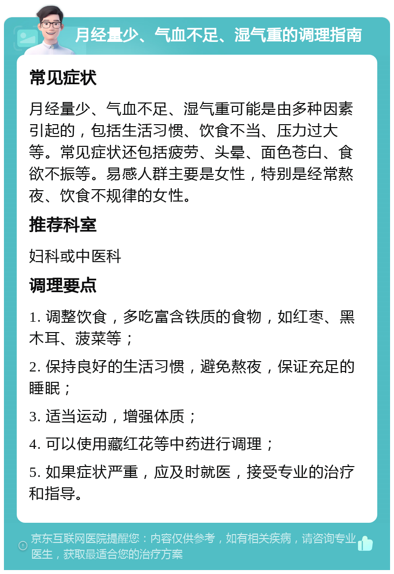 月经量少、气血不足、湿气重的调理指南 常见症状 月经量少、气血不足、湿气重可能是由多种因素引起的，包括生活习惯、饮食不当、压力过大等。常见症状还包括疲劳、头晕、面色苍白、食欲不振等。易感人群主要是女性，特别是经常熬夜、饮食不规律的女性。 推荐科室 妇科或中医科 调理要点 1. 调整饮食，多吃富含铁质的食物，如红枣、黑木耳、菠菜等； 2. 保持良好的生活习惯，避免熬夜，保证充足的睡眠； 3. 适当运动，增强体质； 4. 可以使用藏红花等中药进行调理； 5. 如果症状严重，应及时就医，接受专业的治疗和指导。