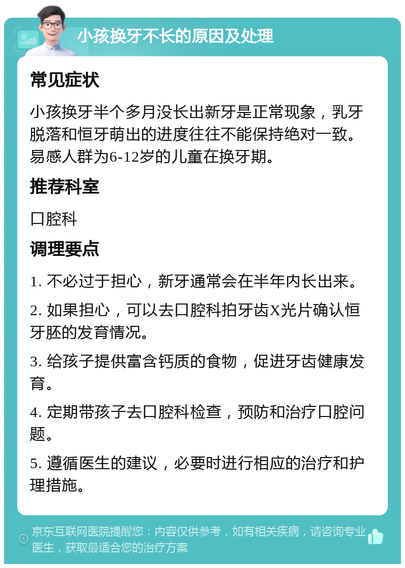 小孩换牙不长的原因及处理 常见症状 小孩换牙半个多月没长出新牙是正常现象，乳牙脱落和恒牙萌出的进度往往不能保持绝对一致。易感人群为6-12岁的儿童在换牙期。 推荐科室 口腔科 调理要点 1. 不必过于担心，新牙通常会在半年内长出来。 2. 如果担心，可以去口腔科拍牙齿X光片确认恒牙胚的发育情况。 3. 给孩子提供富含钙质的食物，促进牙齿健康发育。 4. 定期带孩子去口腔科检查，预防和治疗口腔问题。 5. 遵循医生的建议，必要时进行相应的治疗和护理措施。