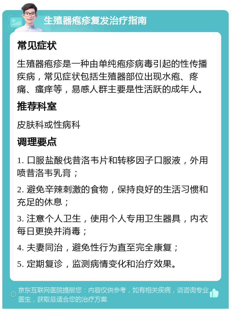 生殖器疱疹复发治疗指南 常见症状 生殖器疱疹是一种由单纯疱疹病毒引起的性传播疾病，常见症状包括生殖器部位出现水疱、疼痛、瘙痒等，易感人群主要是性活跃的成年人。 推荐科室 皮肤科或性病科 调理要点 1. 口服盐酸伐昔洛韦片和转移因子口服液，外用喷昔洛韦乳膏； 2. 避免辛辣刺激的食物，保持良好的生活习惯和充足的休息； 3. 注意个人卫生，使用个人专用卫生器具，内衣每日更换并消毒； 4. 夫妻同治，避免性行为直至完全康复； 5. 定期复诊，监测病情变化和治疗效果。