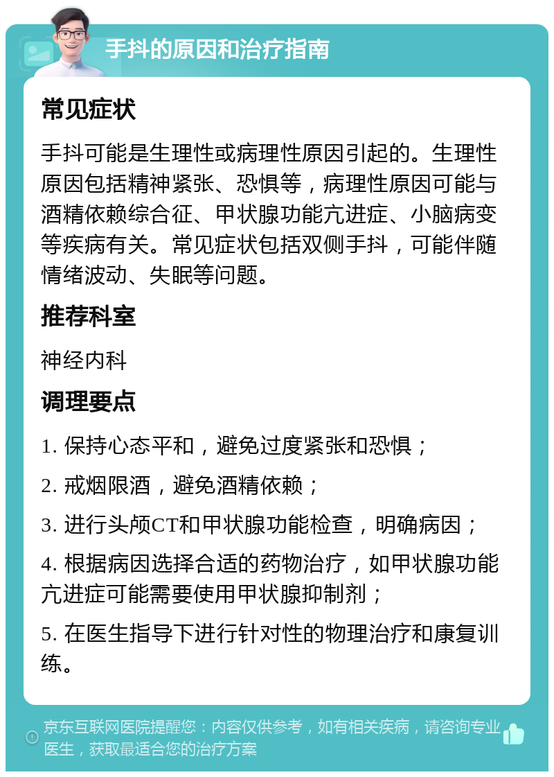 手抖的原因和治疗指南 常见症状 手抖可能是生理性或病理性原因引起的。生理性原因包括精神紧张、恐惧等，病理性原因可能与酒精依赖综合征、甲状腺功能亢进症、小脑病变等疾病有关。常见症状包括双侧手抖，可能伴随情绪波动、失眠等问题。 推荐科室 神经内科 调理要点 1. 保持心态平和，避免过度紧张和恐惧； 2. 戒烟限酒，避免酒精依赖； 3. 进行头颅CT和甲状腺功能检查，明确病因； 4. 根据病因选择合适的药物治疗，如甲状腺功能亢进症可能需要使用甲状腺抑制剂； 5. 在医生指导下进行针对性的物理治疗和康复训练。