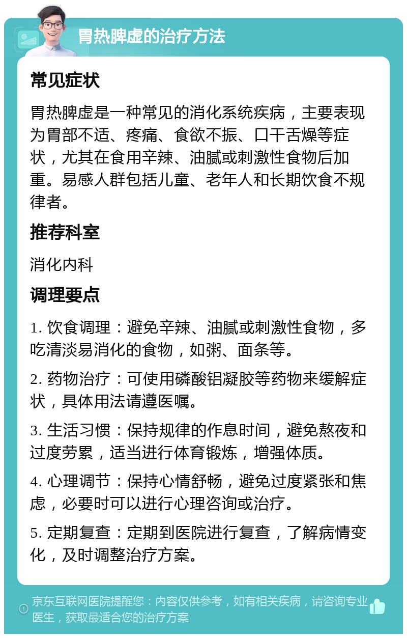 胃热脾虚的治疗方法 常见症状 胃热脾虚是一种常见的消化系统疾病，主要表现为胃部不适、疼痛、食欲不振、口干舌燥等症状，尤其在食用辛辣、油腻或刺激性食物后加重。易感人群包括儿童、老年人和长期饮食不规律者。 推荐科室 消化内科 调理要点 1. 饮食调理：避免辛辣、油腻或刺激性食物，多吃清淡易消化的食物，如粥、面条等。 2. 药物治疗：可使用磷酸铝凝胶等药物来缓解症状，具体用法请遵医嘱。 3. 生活习惯：保持规律的作息时间，避免熬夜和过度劳累，适当进行体育锻炼，增强体质。 4. 心理调节：保持心情舒畅，避免过度紧张和焦虑，必要时可以进行心理咨询或治疗。 5. 定期复查：定期到医院进行复查，了解病情变化，及时调整治疗方案。