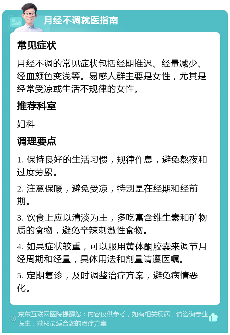 月经不调就医指南 常见症状 月经不调的常见症状包括经期推迟、经量减少、经血颜色变浅等。易感人群主要是女性，尤其是经常受凉或生活不规律的女性。 推荐科室 妇科 调理要点 1. 保持良好的生活习惯，规律作息，避免熬夜和过度劳累。 2. 注意保暖，避免受凉，特别是在经期和经前期。 3. 饮食上应以清淡为主，多吃富含维生素和矿物质的食物，避免辛辣刺激性食物。 4. 如果症状较重，可以服用黄体酮胶囊来调节月经周期和经量，具体用法和剂量请遵医嘱。 5. 定期复诊，及时调整治疗方案，避免病情恶化。