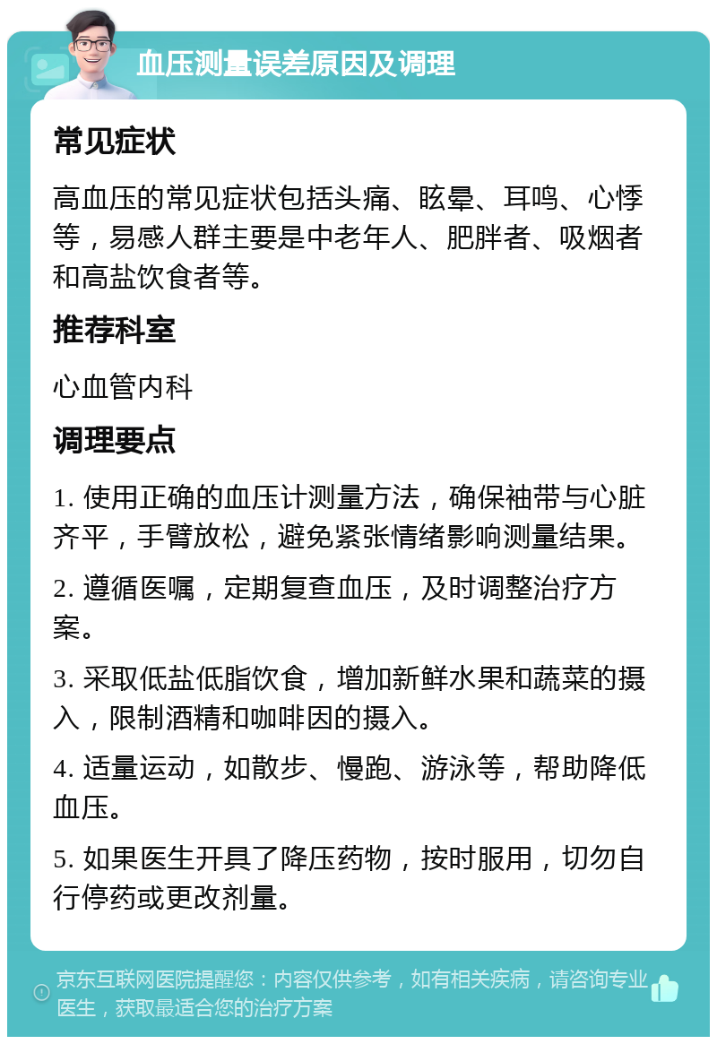 血压测量误差原因及调理 常见症状 高血压的常见症状包括头痛、眩晕、耳鸣、心悸等，易感人群主要是中老年人、肥胖者、吸烟者和高盐饮食者等。 推荐科室 心血管内科 调理要点 1. 使用正确的血压计测量方法，确保袖带与心脏齐平，手臂放松，避免紧张情绪影响测量结果。 2. 遵循医嘱，定期复查血压，及时调整治疗方案。 3. 采取低盐低脂饮食，增加新鲜水果和蔬菜的摄入，限制酒精和咖啡因的摄入。 4. 适量运动，如散步、慢跑、游泳等，帮助降低血压。 5. 如果医生开具了降压药物，按时服用，切勿自行停药或更改剂量。