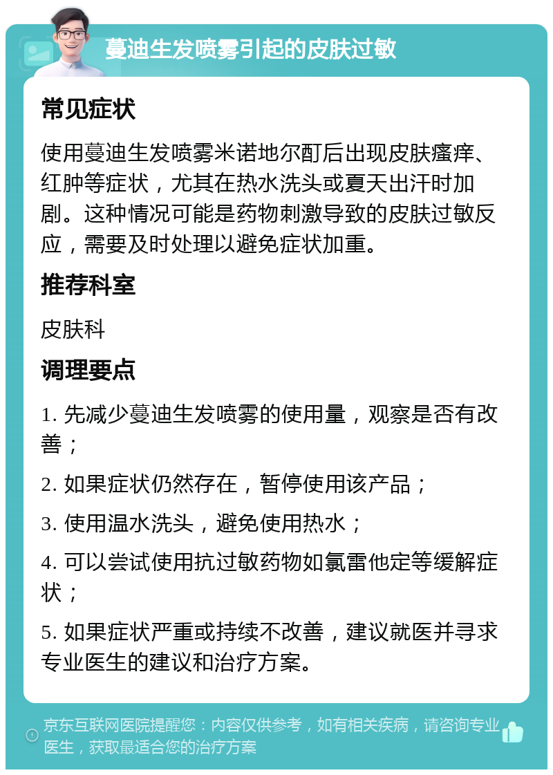 蔓迪生发喷雾引起的皮肤过敏 常见症状 使用蔓迪生发喷雾米诺地尔酊后出现皮肤瘙痒、红肿等症状，尤其在热水洗头或夏天出汗时加剧。这种情况可能是药物刺激导致的皮肤过敏反应，需要及时处理以避免症状加重。 推荐科室 皮肤科 调理要点 1. 先减少蔓迪生发喷雾的使用量，观察是否有改善； 2. 如果症状仍然存在，暂停使用该产品； 3. 使用温水洗头，避免使用热水； 4. 可以尝试使用抗过敏药物如氯雷他定等缓解症状； 5. 如果症状严重或持续不改善，建议就医并寻求专业医生的建议和治疗方案。