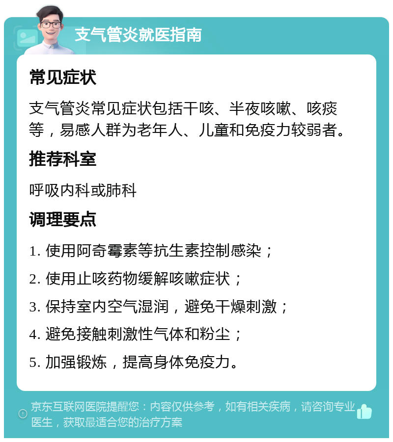 支气管炎就医指南 常见症状 支气管炎常见症状包括干咳、半夜咳嗽、咳痰等，易感人群为老年人、儿童和免疫力较弱者。 推荐科室 呼吸内科或肺科 调理要点 1. 使用阿奇霉素等抗生素控制感染； 2. 使用止咳药物缓解咳嗽症状； 3. 保持室内空气湿润，避免干燥刺激； 4. 避免接触刺激性气体和粉尘； 5. 加强锻炼，提高身体免疫力。