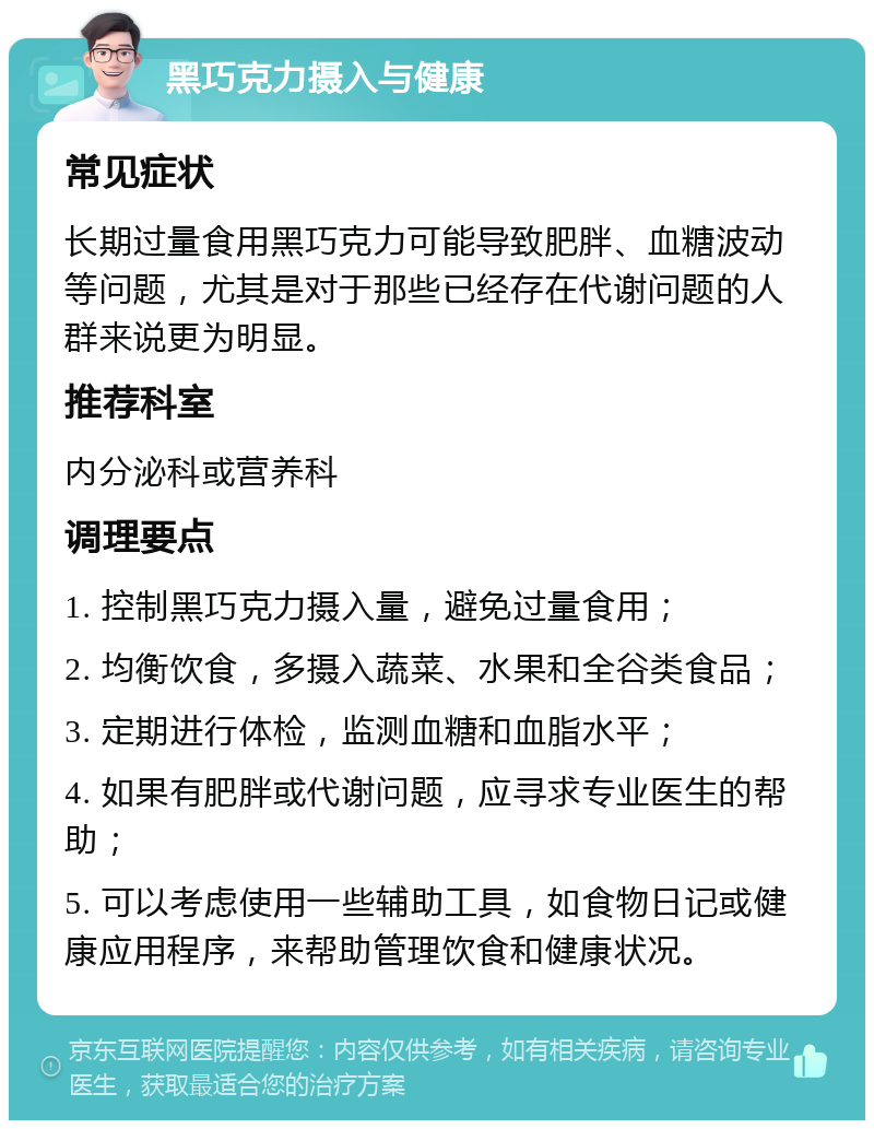 黑巧克力摄入与健康 常见症状 长期过量食用黑巧克力可能导致肥胖、血糖波动等问题，尤其是对于那些已经存在代谢问题的人群来说更为明显。 推荐科室 内分泌科或营养科 调理要点 1. 控制黑巧克力摄入量，避免过量食用； 2. 均衡饮食，多摄入蔬菜、水果和全谷类食品； 3. 定期进行体检，监测血糖和血脂水平； 4. 如果有肥胖或代谢问题，应寻求专业医生的帮助； 5. 可以考虑使用一些辅助工具，如食物日记或健康应用程序，来帮助管理饮食和健康状况。