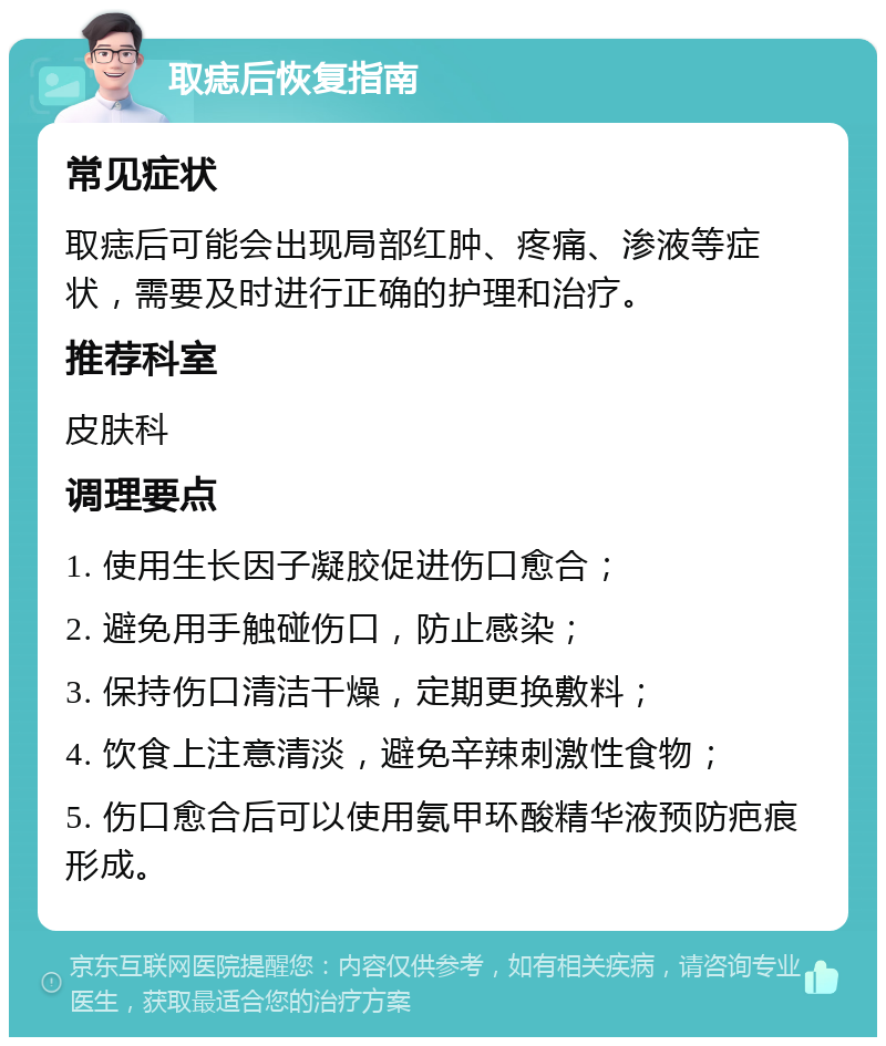 取痣后恢复指南 常见症状 取痣后可能会出现局部红肿、疼痛、渗液等症状，需要及时进行正确的护理和治疗。 推荐科室 皮肤科 调理要点 1. 使用生长因子凝胶促进伤口愈合； 2. 避免用手触碰伤口，防止感染； 3. 保持伤口清洁干燥，定期更换敷料； 4. 饮食上注意清淡，避免辛辣刺激性食物； 5. 伤口愈合后可以使用氨甲环酸精华液预防疤痕形成。