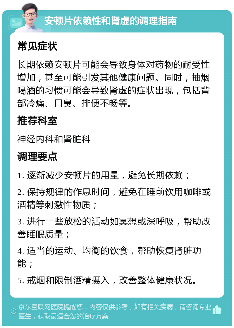 安顿片依赖性和肾虚的调理指南 常见症状 长期依赖安顿片可能会导致身体对药物的耐受性增加，甚至可能引发其他健康问题。同时，抽烟喝酒的习惯可能会导致肾虚的症状出现，包括背部冷痛、口臭、排便不畅等。 推荐科室 神经内科和肾脏科 调理要点 1. 逐渐减少安顿片的用量，避免长期依赖； 2. 保持规律的作息时间，避免在睡前饮用咖啡或酒精等刺激性物质； 3. 进行一些放松的活动如冥想或深呼吸，帮助改善睡眠质量； 4. 适当的运动、均衡的饮食，帮助恢复肾脏功能； 5. 戒烟和限制酒精摄入，改善整体健康状况。