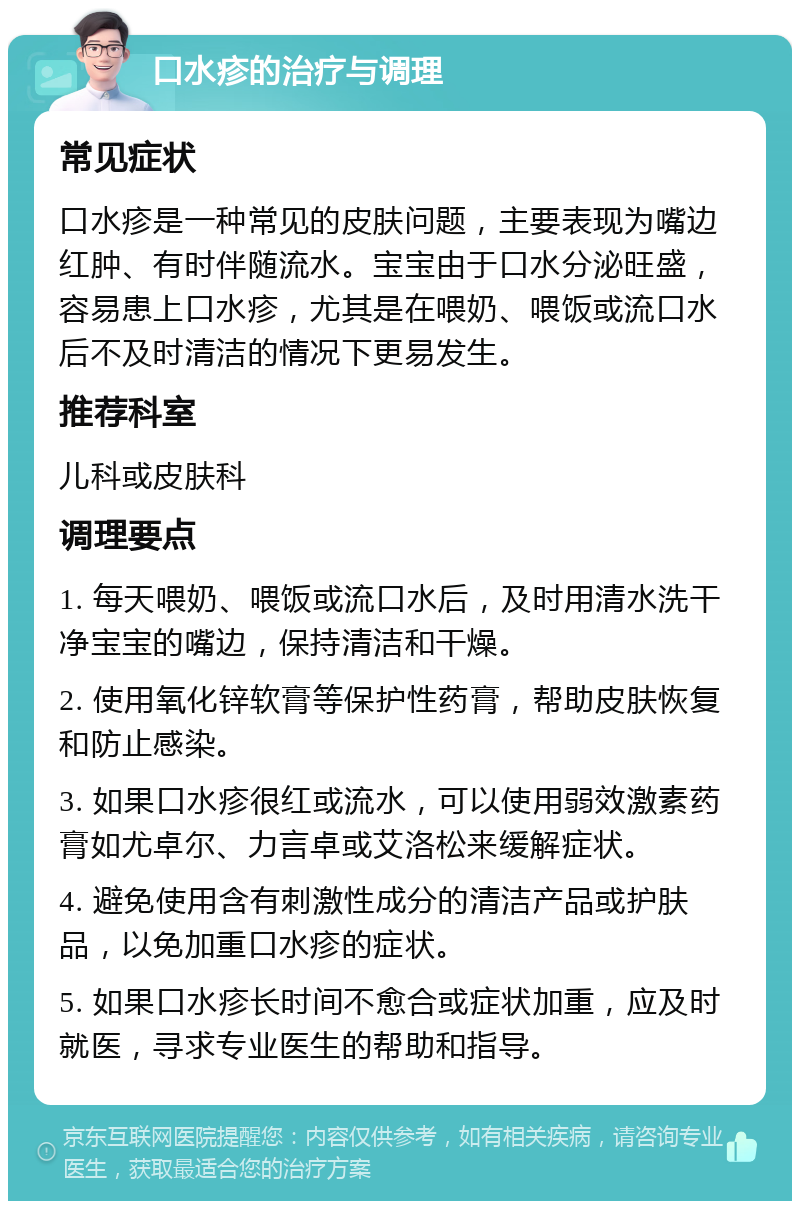 口水疹的治疗与调理 常见症状 口水疹是一种常见的皮肤问题，主要表现为嘴边红肿、有时伴随流水。宝宝由于口水分泌旺盛，容易患上口水疹，尤其是在喂奶、喂饭或流口水后不及时清洁的情况下更易发生。 推荐科室 儿科或皮肤科 调理要点 1. 每天喂奶、喂饭或流口水后，及时用清水洗干净宝宝的嘴边，保持清洁和干燥。 2. 使用氧化锌软膏等保护性药膏，帮助皮肤恢复和防止感染。 3. 如果口水疹很红或流水，可以使用弱效激素药膏如尤卓尔、力言卓或艾洛松来缓解症状。 4. 避免使用含有刺激性成分的清洁产品或护肤品，以免加重口水疹的症状。 5. 如果口水疹长时间不愈合或症状加重，应及时就医，寻求专业医生的帮助和指导。