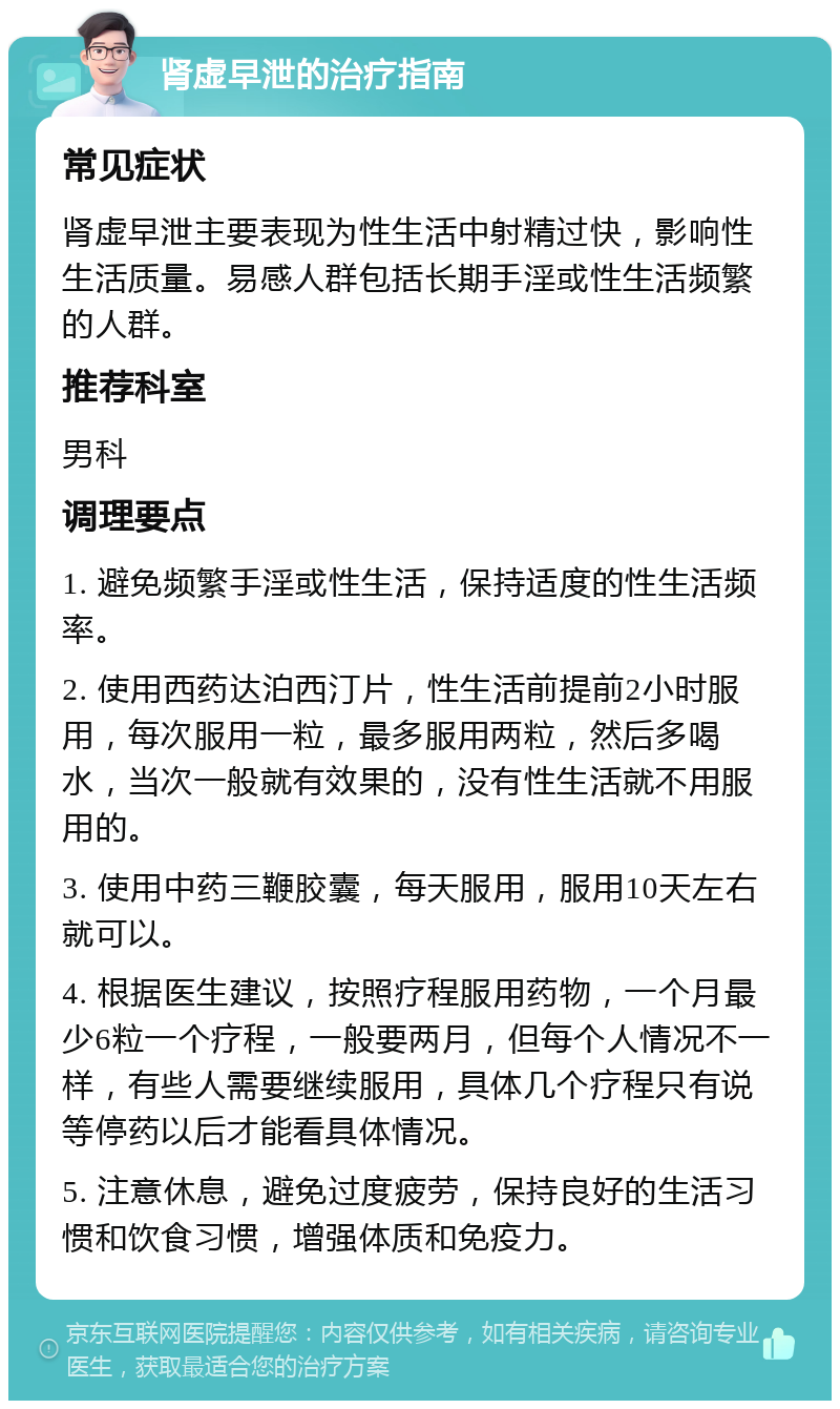 肾虚早泄的治疗指南 常见症状 肾虚早泄主要表现为性生活中射精过快，影响性生活质量。易感人群包括长期手淫或性生活频繁的人群。 推荐科室 男科 调理要点 1. 避免频繁手淫或性生活，保持适度的性生活频率。 2. 使用西药达泊西汀片，性生活前提前2小时服用，每次服用一粒，最多服用两粒，然后多喝水，当次一般就有效果的，没有性生活就不用服用的。 3. 使用中药三鞭胶囊，每天服用，服用10天左右就可以。 4. 根据医生建议，按照疗程服用药物，一个月最少6粒一个疗程，一般要两月，但每个人情况不一样，有些人需要继续服用，具体几个疗程只有说等停药以后才能看具体情况。 5. 注意休息，避免过度疲劳，保持良好的生活习惯和饮食习惯，增强体质和免疫力。