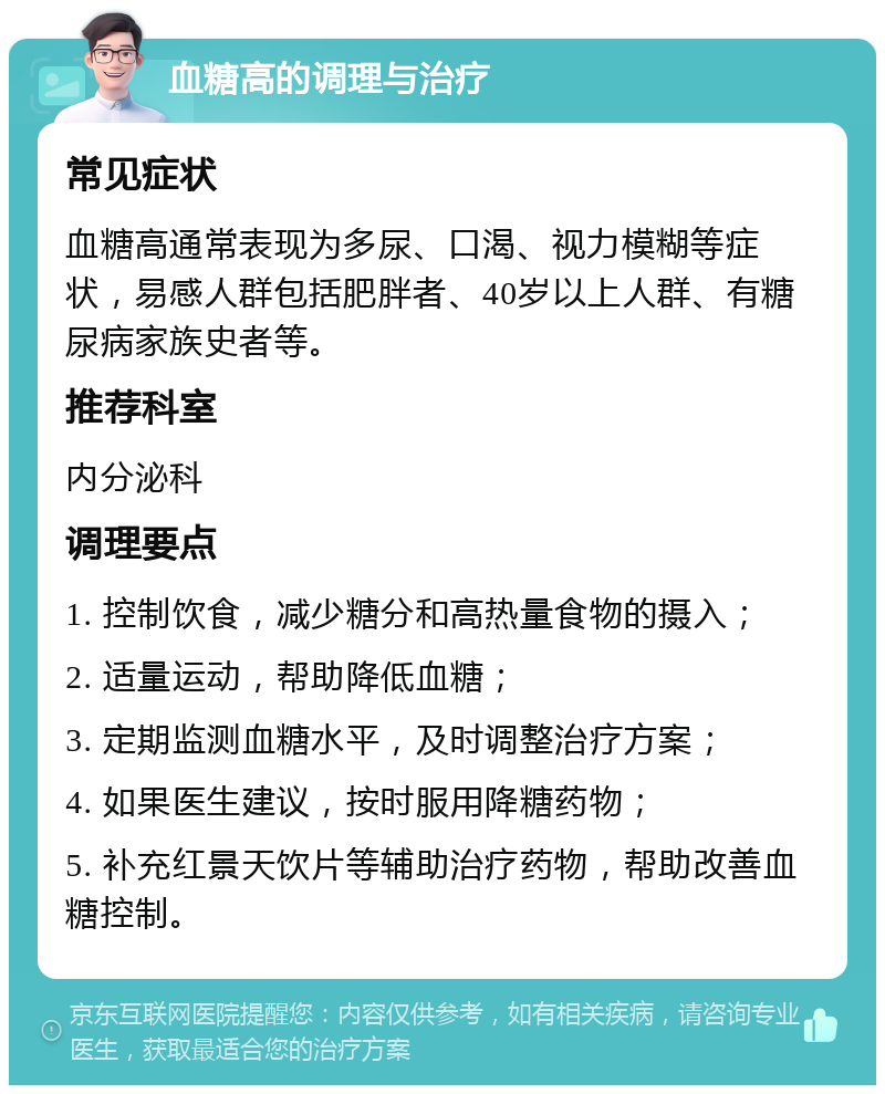 血糖高的调理与治疗 常见症状 血糖高通常表现为多尿、口渴、视力模糊等症状，易感人群包括肥胖者、40岁以上人群、有糖尿病家族史者等。 推荐科室 内分泌科 调理要点 1. 控制饮食，减少糖分和高热量食物的摄入； 2. 适量运动，帮助降低血糖； 3. 定期监测血糖水平，及时调整治疗方案； 4. 如果医生建议，按时服用降糖药物； 5. 补充红景天饮片等辅助治疗药物，帮助改善血糖控制。