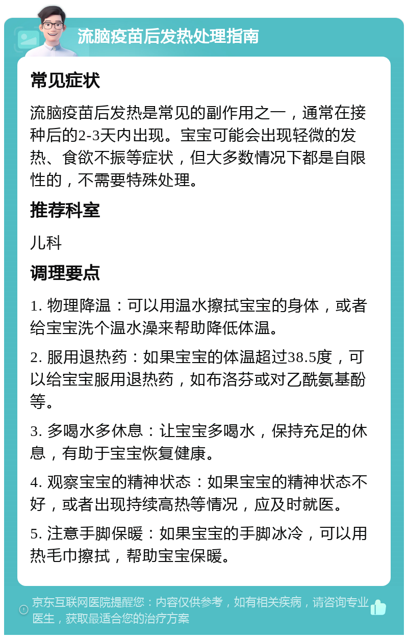 流脑疫苗后发热处理指南 常见症状 流脑疫苗后发热是常见的副作用之一，通常在接种后的2-3天内出现。宝宝可能会出现轻微的发热、食欲不振等症状，但大多数情况下都是自限性的，不需要特殊处理。 推荐科室 儿科 调理要点 1. 物理降温：可以用温水擦拭宝宝的身体，或者给宝宝洗个温水澡来帮助降低体温。 2. 服用退热药：如果宝宝的体温超过38.5度，可以给宝宝服用退热药，如布洛芬或对乙酰氨基酚等。 3. 多喝水多休息：让宝宝多喝水，保持充足的休息，有助于宝宝恢复健康。 4. 观察宝宝的精神状态：如果宝宝的精神状态不好，或者出现持续高热等情况，应及时就医。 5. 注意手脚保暖：如果宝宝的手脚冰冷，可以用热毛巾擦拭，帮助宝宝保暖。