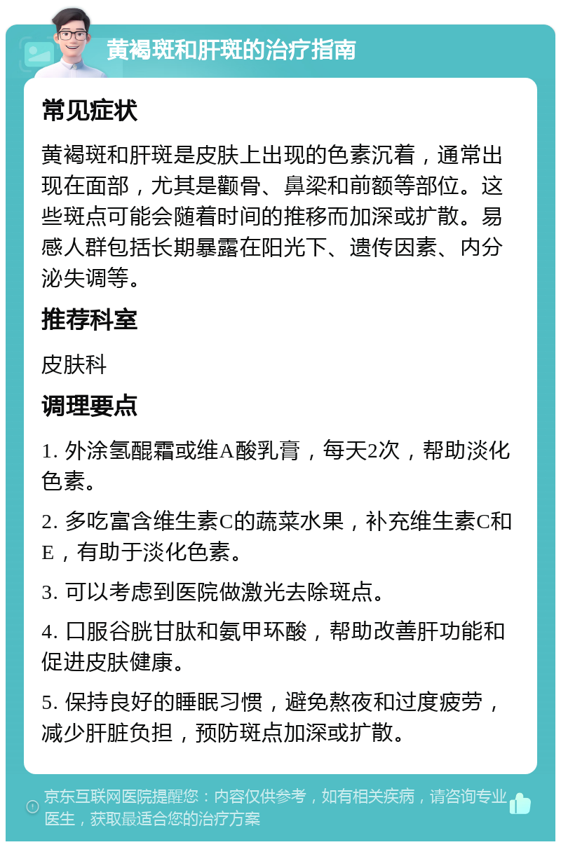 黄褐斑和肝斑的治疗指南 常见症状 黄褐斑和肝斑是皮肤上出现的色素沉着，通常出现在面部，尤其是颧骨、鼻梁和前额等部位。这些斑点可能会随着时间的推移而加深或扩散。易感人群包括长期暴露在阳光下、遗传因素、内分泌失调等。 推荐科室 皮肤科 调理要点 1. 外涂氢醌霜或维A酸乳膏，每天2次，帮助淡化色素。 2. 多吃富含维生素C的蔬菜水果，补充维生素C和E，有助于淡化色素。 3. 可以考虑到医院做激光去除斑点。 4. 口服谷胱甘肽和氨甲环酸，帮助改善肝功能和促进皮肤健康。 5. 保持良好的睡眠习惯，避免熬夜和过度疲劳，减少肝脏负担，预防斑点加深或扩散。