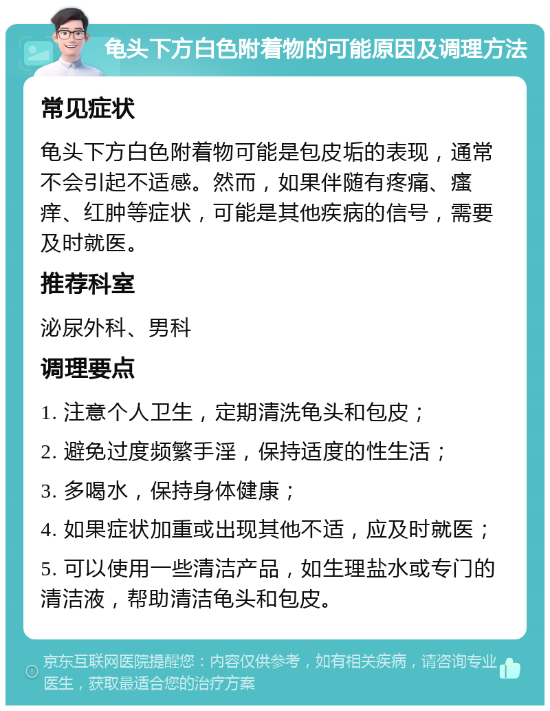 龟头下方白色附着物的可能原因及调理方法 常见症状 龟头下方白色附着物可能是包皮垢的表现，通常不会引起不适感。然而，如果伴随有疼痛、瘙痒、红肿等症状，可能是其他疾病的信号，需要及时就医。 推荐科室 泌尿外科、男科 调理要点 1. 注意个人卫生，定期清洗龟头和包皮； 2. 避免过度频繁手淫，保持适度的性生活； 3. 多喝水，保持身体健康； 4. 如果症状加重或出现其他不适，应及时就医； 5. 可以使用一些清洁产品，如生理盐水或专门的清洁液，帮助清洁龟头和包皮。