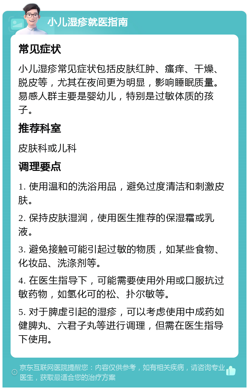 小儿湿疹就医指南 常见症状 小儿湿疹常见症状包括皮肤红肿、瘙痒、干燥、脱皮等，尤其在夜间更为明显，影响睡眠质量。易感人群主要是婴幼儿，特别是过敏体质的孩子。 推荐科室 皮肤科或儿科 调理要点 1. 使用温和的洗浴用品，避免过度清洁和刺激皮肤。 2. 保持皮肤湿润，使用医生推荐的保湿霜或乳液。 3. 避免接触可能引起过敏的物质，如某些食物、化妆品、洗涤剂等。 4. 在医生指导下，可能需要使用外用或口服抗过敏药物，如氢化可的松、扑尔敏等。 5. 对于脾虚引起的湿疹，可以考虑使用中成药如健脾丸、六君子丸等进行调理，但需在医生指导下使用。