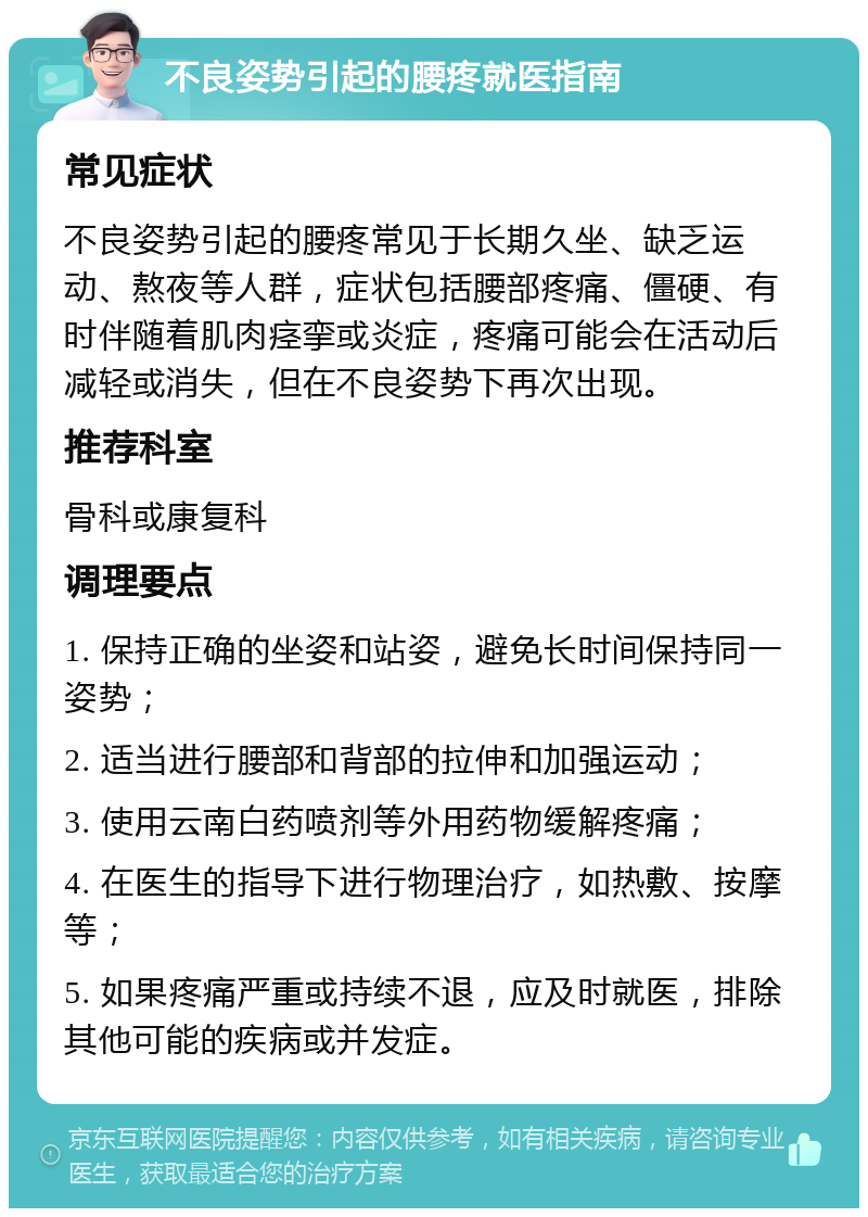 不良姿势引起的腰疼就医指南 常见症状 不良姿势引起的腰疼常见于长期久坐、缺乏运动、熬夜等人群，症状包括腰部疼痛、僵硬、有时伴随着肌肉痉挛或炎症，疼痛可能会在活动后减轻或消失，但在不良姿势下再次出现。 推荐科室 骨科或康复科 调理要点 1. 保持正确的坐姿和站姿，避免长时间保持同一姿势； 2. 适当进行腰部和背部的拉伸和加强运动； 3. 使用云南白药喷剂等外用药物缓解疼痛； 4. 在医生的指导下进行物理治疗，如热敷、按摩等； 5. 如果疼痛严重或持续不退，应及时就医，排除其他可能的疾病或并发症。