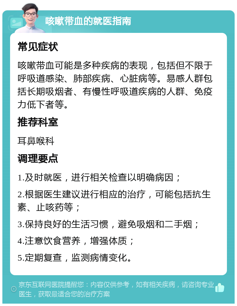 咳嗽带血的就医指南 常见症状 咳嗽带血可能是多种疾病的表现，包括但不限于呼吸道感染、肺部疾病、心脏病等。易感人群包括长期吸烟者、有慢性呼吸道疾病的人群、免疫力低下者等。 推荐科室 耳鼻喉科 调理要点 1.及时就医，进行相关检查以明确病因； 2.根据医生建议进行相应的治疗，可能包括抗生素、止咳药等； 3.保持良好的生活习惯，避免吸烟和二手烟； 4.注意饮食营养，增强体质； 5.定期复查，监测病情变化。