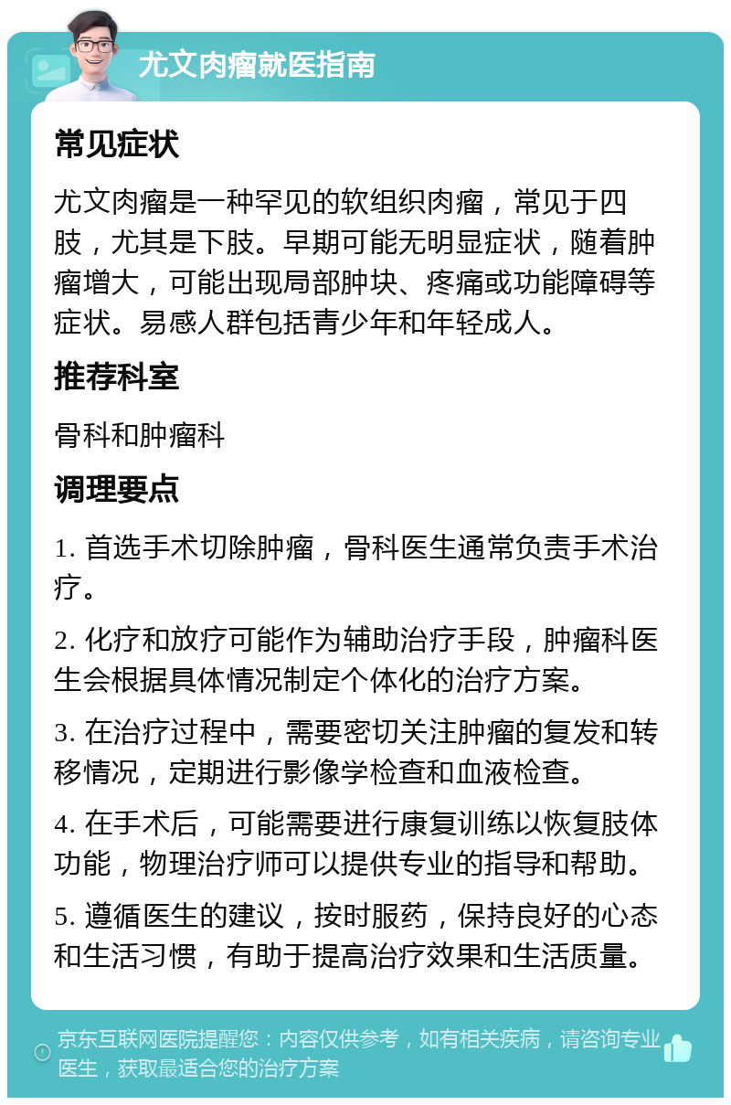 尤文肉瘤就医指南 常见症状 尤文肉瘤是一种罕见的软组织肉瘤，常见于四肢，尤其是下肢。早期可能无明显症状，随着肿瘤增大，可能出现局部肿块、疼痛或功能障碍等症状。易感人群包括青少年和年轻成人。 推荐科室 骨科和肿瘤科 调理要点 1. 首选手术切除肿瘤，骨科医生通常负责手术治疗。 2. 化疗和放疗可能作为辅助治疗手段，肿瘤科医生会根据具体情况制定个体化的治疗方案。 3. 在治疗过程中，需要密切关注肿瘤的复发和转移情况，定期进行影像学检查和血液检查。 4. 在手术后，可能需要进行康复训练以恢复肢体功能，物理治疗师可以提供专业的指导和帮助。 5. 遵循医生的建议，按时服药，保持良好的心态和生活习惯，有助于提高治疗效果和生活质量。