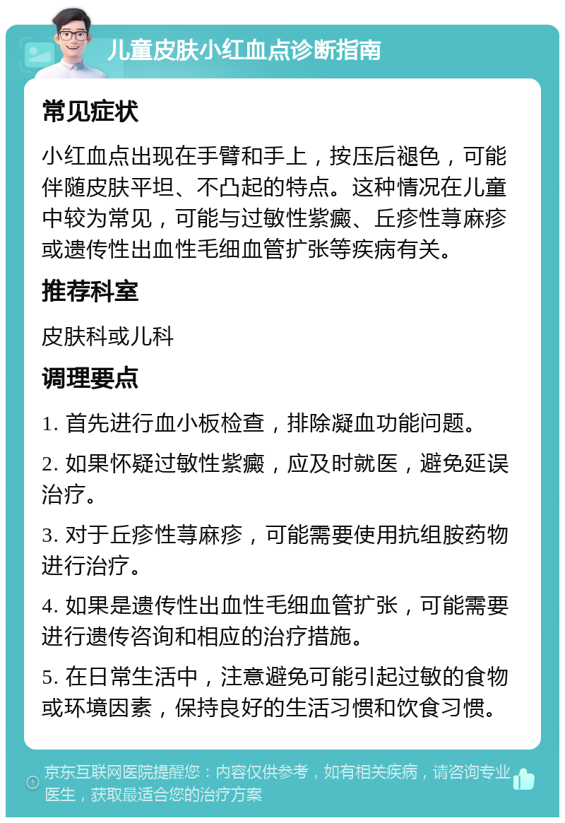 儿童皮肤小红血点诊断指南 常见症状 小红血点出现在手臂和手上，按压后褪色，可能伴随皮肤平坦、不凸起的特点。这种情况在儿童中较为常见，可能与过敏性紫癜、丘疹性荨麻疹或遗传性出血性毛细血管扩张等疾病有关。 推荐科室 皮肤科或儿科 调理要点 1. 首先进行血小板检查，排除凝血功能问题。 2. 如果怀疑过敏性紫癜，应及时就医，避免延误治疗。 3. 对于丘疹性荨麻疹，可能需要使用抗组胺药物进行治疗。 4. 如果是遗传性出血性毛细血管扩张，可能需要进行遗传咨询和相应的治疗措施。 5. 在日常生活中，注意避免可能引起过敏的食物或环境因素，保持良好的生活习惯和饮食习惯。