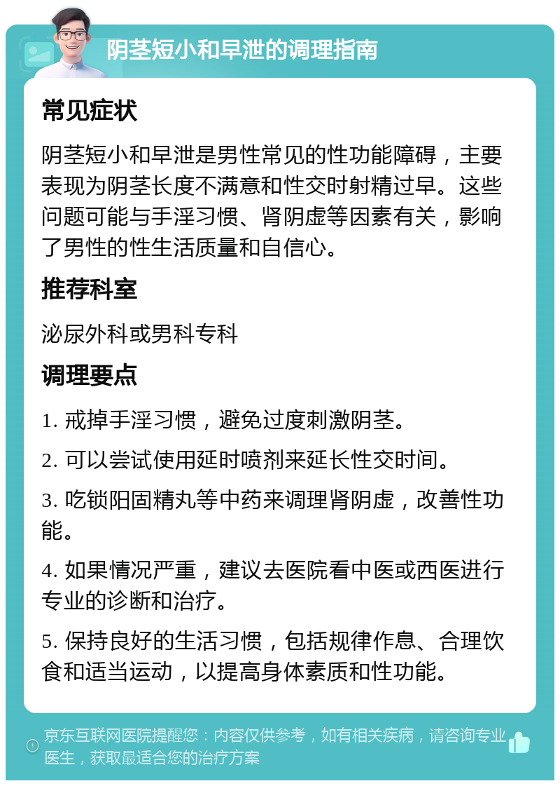 阴茎短小和早泄的调理指南 常见症状 阴茎短小和早泄是男性常见的性功能障碍，主要表现为阴茎长度不满意和性交时射精过早。这些问题可能与手淫习惯、肾阴虚等因素有关，影响了男性的性生活质量和自信心。 推荐科室 泌尿外科或男科专科 调理要点 1. 戒掉手淫习惯，避免过度刺激阴茎。 2. 可以尝试使用延时喷剂来延长性交时间。 3. 吃锁阳固精丸等中药来调理肾阴虚，改善性功能。 4. 如果情况严重，建议去医院看中医或西医进行专业的诊断和治疗。 5. 保持良好的生活习惯，包括规律作息、合理饮食和适当运动，以提高身体素质和性功能。