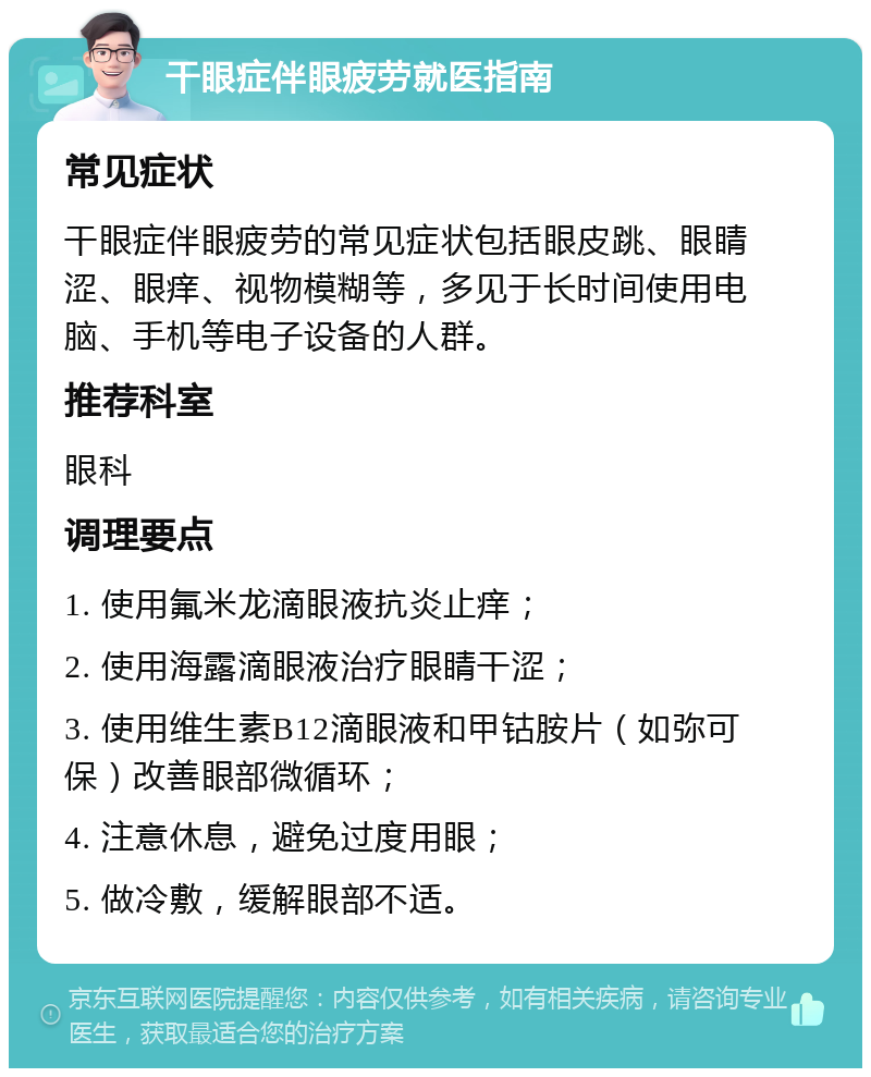 干眼症伴眼疲劳就医指南 常见症状 干眼症伴眼疲劳的常见症状包括眼皮跳、眼睛涩、眼痒、视物模糊等，多见于长时间使用电脑、手机等电子设备的人群。 推荐科室 眼科 调理要点 1. 使用氟米龙滴眼液抗炎止痒； 2. 使用海露滴眼液治疗眼睛干涩； 3. 使用维生素B12滴眼液和甲钴胺片（如弥可保）改善眼部微循环； 4. 注意休息，避免过度用眼； 5. 做冷敷，缓解眼部不适。