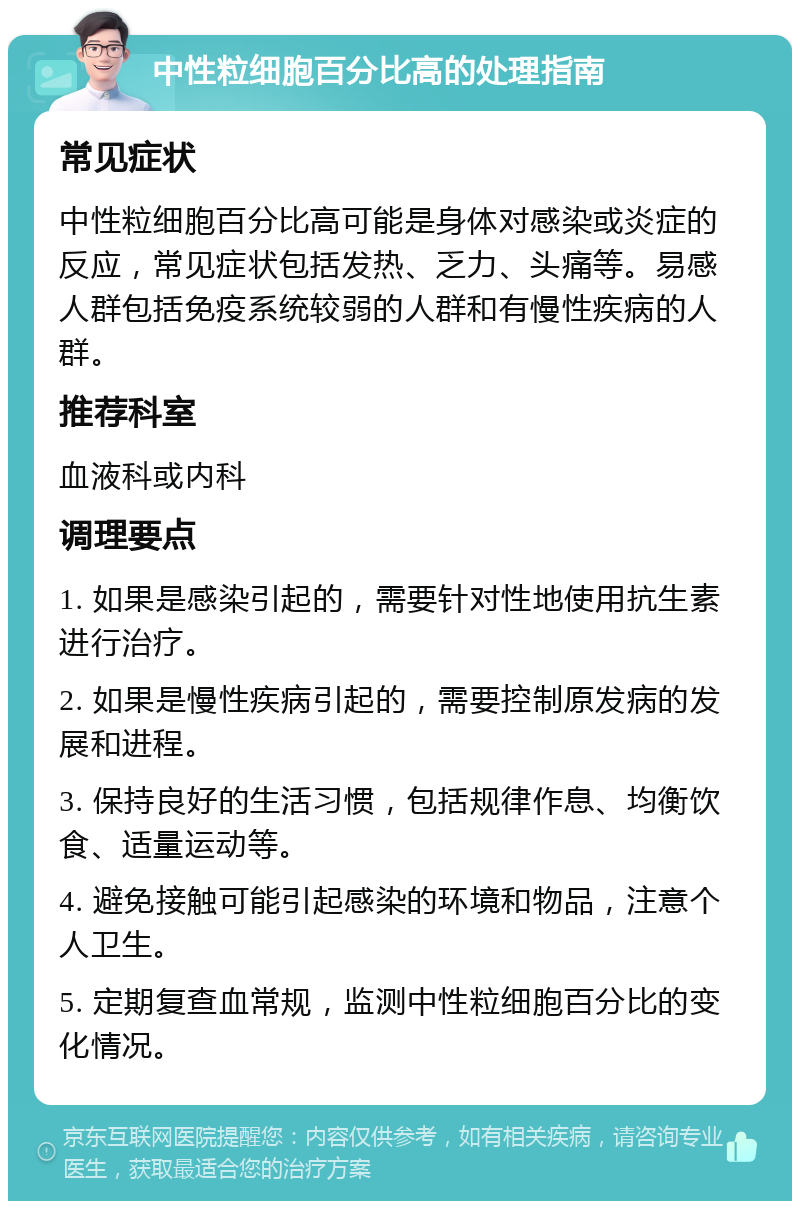 中性粒细胞百分比高的处理指南 常见症状 中性粒细胞百分比高可能是身体对感染或炎症的反应，常见症状包括发热、乏力、头痛等。易感人群包括免疫系统较弱的人群和有慢性疾病的人群。 推荐科室 血液科或内科 调理要点 1. 如果是感染引起的，需要针对性地使用抗生素进行治疗。 2. 如果是慢性疾病引起的，需要控制原发病的发展和进程。 3. 保持良好的生活习惯，包括规律作息、均衡饮食、适量运动等。 4. 避免接触可能引起感染的环境和物品，注意个人卫生。 5. 定期复查血常规，监测中性粒细胞百分比的变化情况。