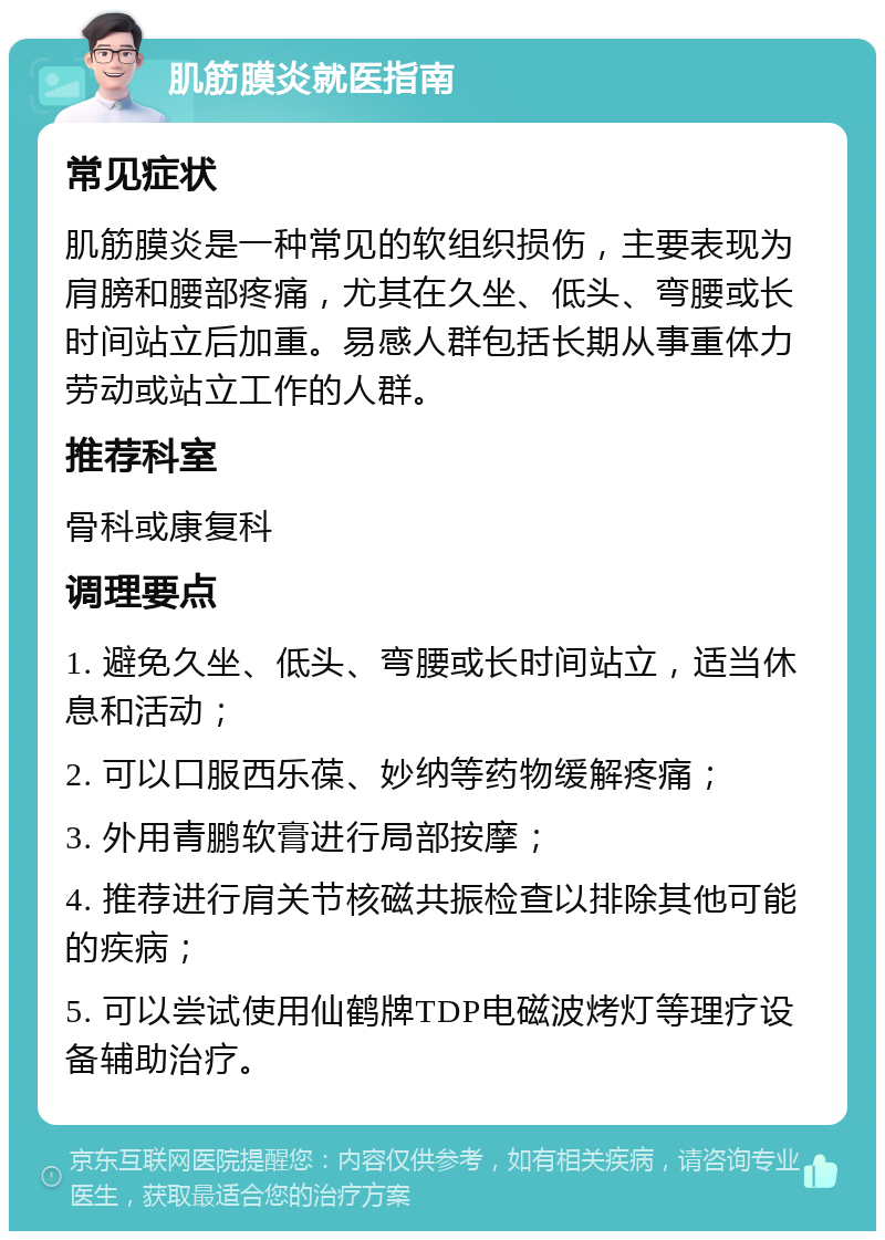 肌筋膜炎就医指南 常见症状 肌筋膜炎是一种常见的软组织损伤，主要表现为肩膀和腰部疼痛，尤其在久坐、低头、弯腰或长时间站立后加重。易感人群包括长期从事重体力劳动或站立工作的人群。 推荐科室 骨科或康复科 调理要点 1. 避免久坐、低头、弯腰或长时间站立，适当休息和活动； 2. 可以口服西乐葆、妙纳等药物缓解疼痛； 3. 外用青鹏软膏进行局部按摩； 4. 推荐进行肩关节核磁共振检查以排除其他可能的疾病； 5. 可以尝试使用仙鹤牌TDP电磁波烤灯等理疗设备辅助治疗。