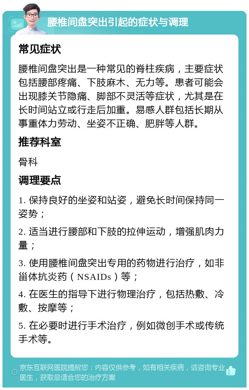 腰椎间盘突出引起的症状与调理 常见症状 腰椎间盘突出是一种常见的脊柱疾病，主要症状包括腰部疼痛、下肢麻木、无力等。患者可能会出现膝关节隐痛、脚部不灵活等症状，尤其是在长时间站立或行走后加重。易感人群包括长期从事重体力劳动、坐姿不正确、肥胖等人群。 推荐科室 骨科 调理要点 1. 保持良好的坐姿和站姿，避免长时间保持同一姿势； 2. 适当进行腰部和下肢的拉伸运动，增强肌肉力量； 3. 使用腰椎间盘突出专用的药物进行治疗，如非甾体抗炎药（NSAIDs）等； 4. 在医生的指导下进行物理治疗，包括热敷、冷敷、按摩等； 5. 在必要时进行手术治疗，例如微创手术或传统手术等。