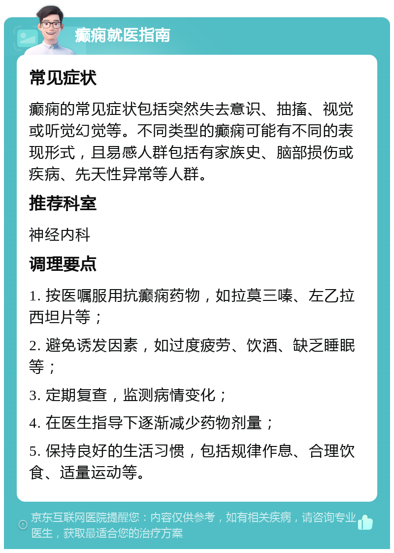 癫痫就医指南 常见症状 癫痫的常见症状包括突然失去意识、抽搐、视觉或听觉幻觉等。不同类型的癫痫可能有不同的表现形式，且易感人群包括有家族史、脑部损伤或疾病、先天性异常等人群。 推荐科室 神经内科 调理要点 1. 按医嘱服用抗癫痫药物，如拉莫三嗪、左乙拉西坦片等； 2. 避免诱发因素，如过度疲劳、饮酒、缺乏睡眠等； 3. 定期复查，监测病情变化； 4. 在医生指导下逐渐减少药物剂量； 5. 保持良好的生活习惯，包括规律作息、合理饮食、适量运动等。