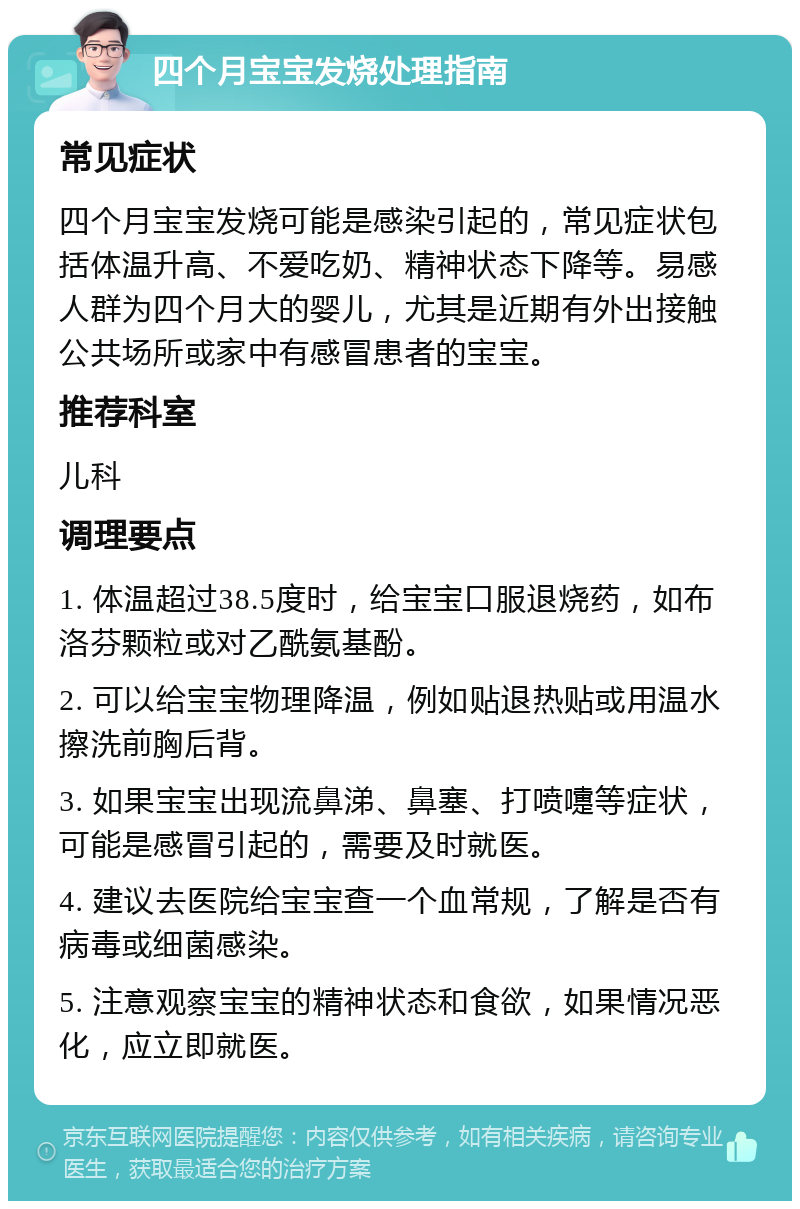 四个月宝宝发烧处理指南 常见症状 四个月宝宝发烧可能是感染引起的，常见症状包括体温升高、不爱吃奶、精神状态下降等。易感人群为四个月大的婴儿，尤其是近期有外出接触公共场所或家中有感冒患者的宝宝。 推荐科室 儿科 调理要点 1. 体温超过38.5度时，给宝宝口服退烧药，如布洛芬颗粒或对乙酰氨基酚。 2. 可以给宝宝物理降温，例如贴退热贴或用温水擦洗前胸后背。 3. 如果宝宝出现流鼻涕、鼻塞、打喷嚏等症状，可能是感冒引起的，需要及时就医。 4. 建议去医院给宝宝查一个血常规，了解是否有病毒或细菌感染。 5. 注意观察宝宝的精神状态和食欲，如果情况恶化，应立即就医。