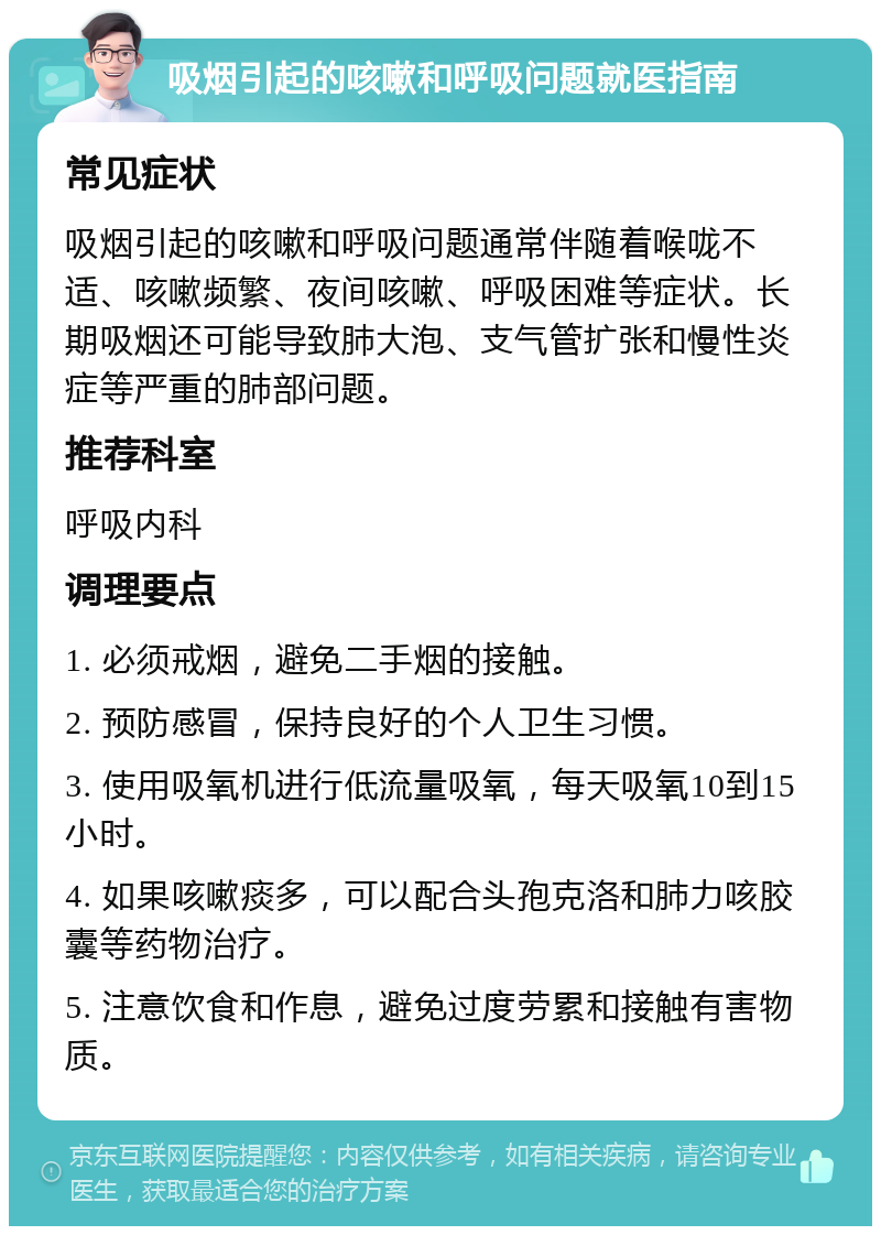 吸烟引起的咳嗽和呼吸问题就医指南 常见症状 吸烟引起的咳嗽和呼吸问题通常伴随着喉咙不适、咳嗽频繁、夜间咳嗽、呼吸困难等症状。长期吸烟还可能导致肺大泡、支气管扩张和慢性炎症等严重的肺部问题。 推荐科室 呼吸内科 调理要点 1. 必须戒烟，避免二手烟的接触。 2. 预防感冒，保持良好的个人卫生习惯。 3. 使用吸氧机进行低流量吸氧，每天吸氧10到15小时。 4. 如果咳嗽痰多，可以配合头孢克洛和肺力咳胶囊等药物治疗。 5. 注意饮食和作息，避免过度劳累和接触有害物质。