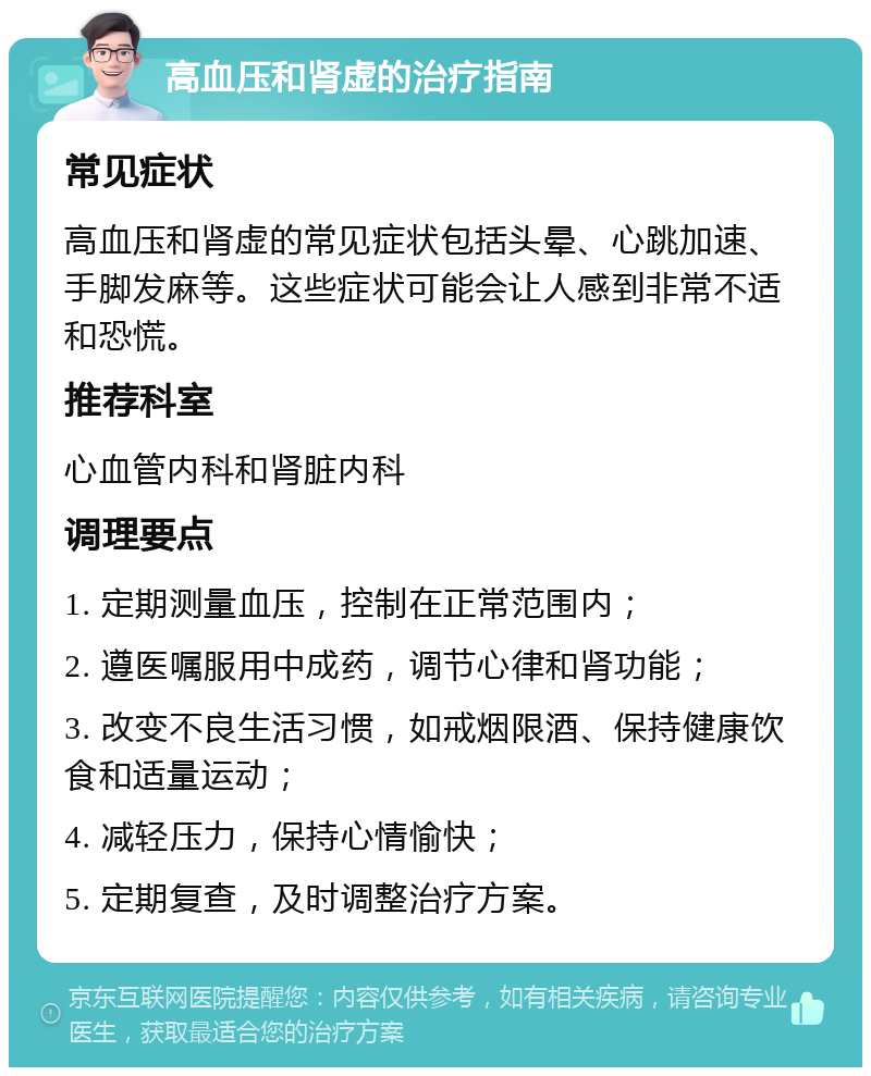 高血压和肾虚的治疗指南 常见症状 高血压和肾虚的常见症状包括头晕、心跳加速、手脚发麻等。这些症状可能会让人感到非常不适和恐慌。 推荐科室 心血管内科和肾脏内科 调理要点 1. 定期测量血压，控制在正常范围内； 2. 遵医嘱服用中成药，调节心律和肾功能； 3. 改变不良生活习惯，如戒烟限酒、保持健康饮食和适量运动； 4. 减轻压力，保持心情愉快； 5. 定期复查，及时调整治疗方案。