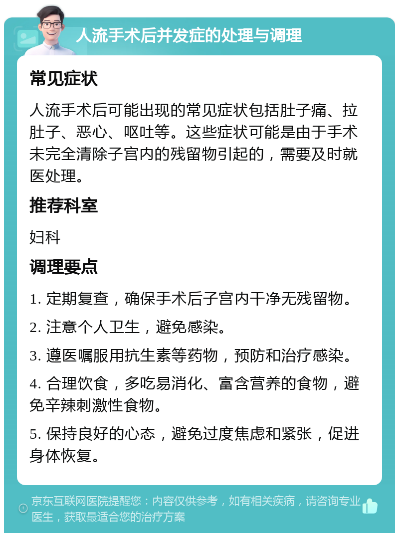 人流手术后并发症的处理与调理 常见症状 人流手术后可能出现的常见症状包括肚子痛、拉肚子、恶心、呕吐等。这些症状可能是由于手术未完全清除子宫内的残留物引起的，需要及时就医处理。 推荐科室 妇科 调理要点 1. 定期复查，确保手术后子宫内干净无残留物。 2. 注意个人卫生，避免感染。 3. 遵医嘱服用抗生素等药物，预防和治疗感染。 4. 合理饮食，多吃易消化、富含营养的食物，避免辛辣刺激性食物。 5. 保持良好的心态，避免过度焦虑和紧张，促进身体恢复。