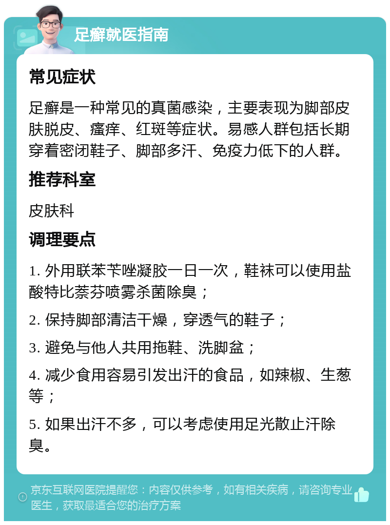 足癣就医指南 常见症状 足癣是一种常见的真菌感染，主要表现为脚部皮肤脱皮、瘙痒、红斑等症状。易感人群包括长期穿着密闭鞋子、脚部多汗、免疫力低下的人群。 推荐科室 皮肤科 调理要点 1. 外用联苯苄唑凝胶一日一次，鞋袜可以使用盐酸特比萘芬喷雾杀菌除臭； 2. 保持脚部清洁干燥，穿透气的鞋子； 3. 避免与他人共用拖鞋、洗脚盆； 4. 减少食用容易引发出汗的食品，如辣椒、生葱等； 5. 如果出汗不多，可以考虑使用足光散止汗除臭。