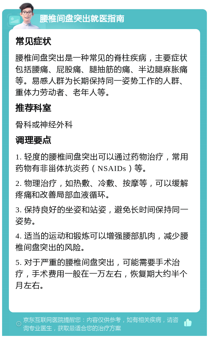 腰椎间盘突出就医指南 常见症状 腰椎间盘突出是一种常见的脊柱疾病，主要症状包括腰痛、屁股痛、腿抽筋的痛、半边腿麻胀痛等。易感人群为长期保持同一姿势工作的人群、重体力劳动者、老年人等。 推荐科室 骨科或神经外科 调理要点 1. 轻度的腰椎间盘突出可以通过药物治疗，常用药物有非甾体抗炎药（NSAIDs）等。 2. 物理治疗，如热敷、冷敷、按摩等，可以缓解疼痛和改善局部血液循环。 3. 保持良好的坐姿和站姿，避免长时间保持同一姿势。 4. 适当的运动和锻炼可以增强腰部肌肉，减少腰椎间盘突出的风险。 5. 对于严重的腰椎间盘突出，可能需要手术治疗，手术费用一般在一万左右，恢复期大约半个月左右。