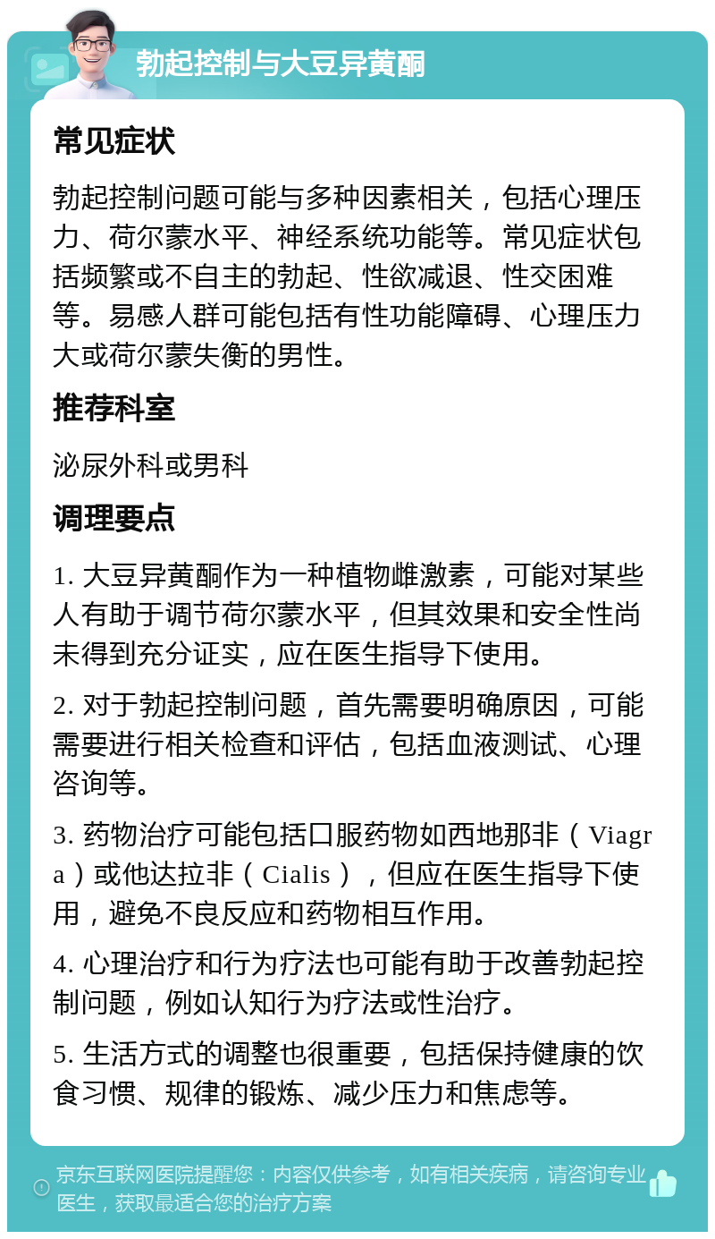 勃起控制与大豆异黄酮 常见症状 勃起控制问题可能与多种因素相关，包括心理压力、荷尔蒙水平、神经系统功能等。常见症状包括频繁或不自主的勃起、性欲减退、性交困难等。易感人群可能包括有性功能障碍、心理压力大或荷尔蒙失衡的男性。 推荐科室 泌尿外科或男科 调理要点 1. 大豆异黄酮作为一种植物雌激素，可能对某些人有助于调节荷尔蒙水平，但其效果和安全性尚未得到充分证实，应在医生指导下使用。 2. 对于勃起控制问题，首先需要明确原因，可能需要进行相关检查和评估，包括血液测试、心理咨询等。 3. 药物治疗可能包括口服药物如西地那非（Viagra）或他达拉非（Cialis），但应在医生指导下使用，避免不良反应和药物相互作用。 4. 心理治疗和行为疗法也可能有助于改善勃起控制问题，例如认知行为疗法或性治疗。 5. 生活方式的调整也很重要，包括保持健康的饮食习惯、规律的锻炼、减少压力和焦虑等。