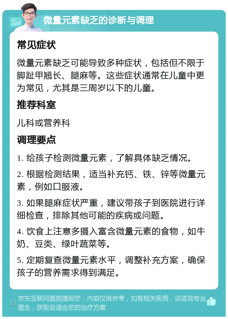 微量元素缺乏的诊断与调理 常见症状 微量元素缺乏可能导致多种症状，包括但不限于脚趾甲翘长、腿麻等。这些症状通常在儿童中更为常见，尤其是三周岁以下的儿童。 推荐科室 儿科或营养科 调理要点 1. 给孩子检测微量元素，了解具体缺乏情况。 2. 根据检测结果，适当补充钙、铁、锌等微量元素，例如口服液。 3. 如果腿麻症状严重，建议带孩子到医院进行详细检查，排除其他可能的疾病或问题。 4. 饮食上注意多摄入富含微量元素的食物，如牛奶、豆类、绿叶蔬菜等。 5. 定期复查微量元素水平，调整补充方案，确保孩子的营养需求得到满足。