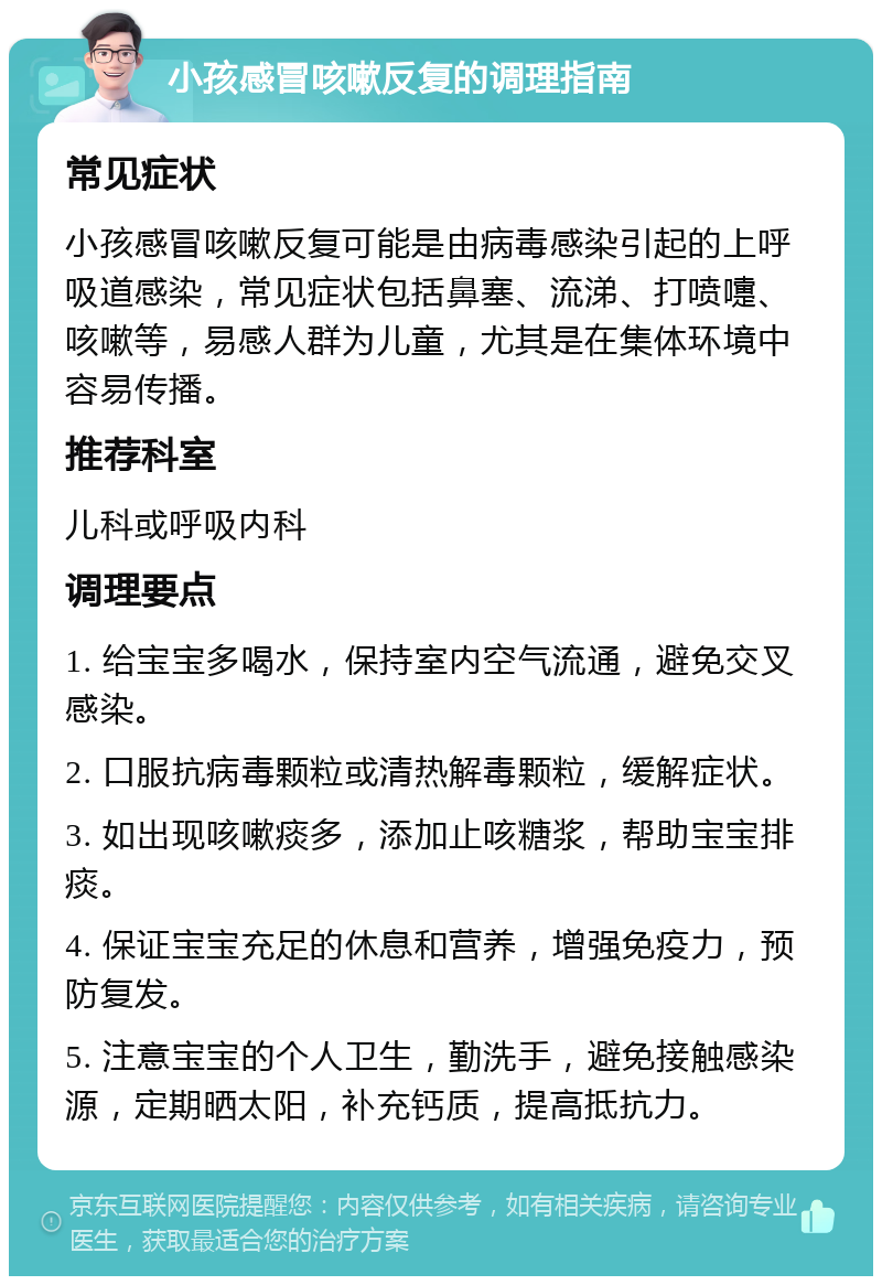 小孩感冒咳嗽反复的调理指南 常见症状 小孩感冒咳嗽反复可能是由病毒感染引起的上呼吸道感染，常见症状包括鼻塞、流涕、打喷嚏、咳嗽等，易感人群为儿童，尤其是在集体环境中容易传播。 推荐科室 儿科或呼吸内科 调理要点 1. 给宝宝多喝水，保持室内空气流通，避免交叉感染。 2. 口服抗病毒颗粒或清热解毒颗粒，缓解症状。 3. 如出现咳嗽痰多，添加止咳糖浆，帮助宝宝排痰。 4. 保证宝宝充足的休息和营养，增强免疫力，预防复发。 5. 注意宝宝的个人卫生，勤洗手，避免接触感染源，定期晒太阳，补充钙质，提高抵抗力。