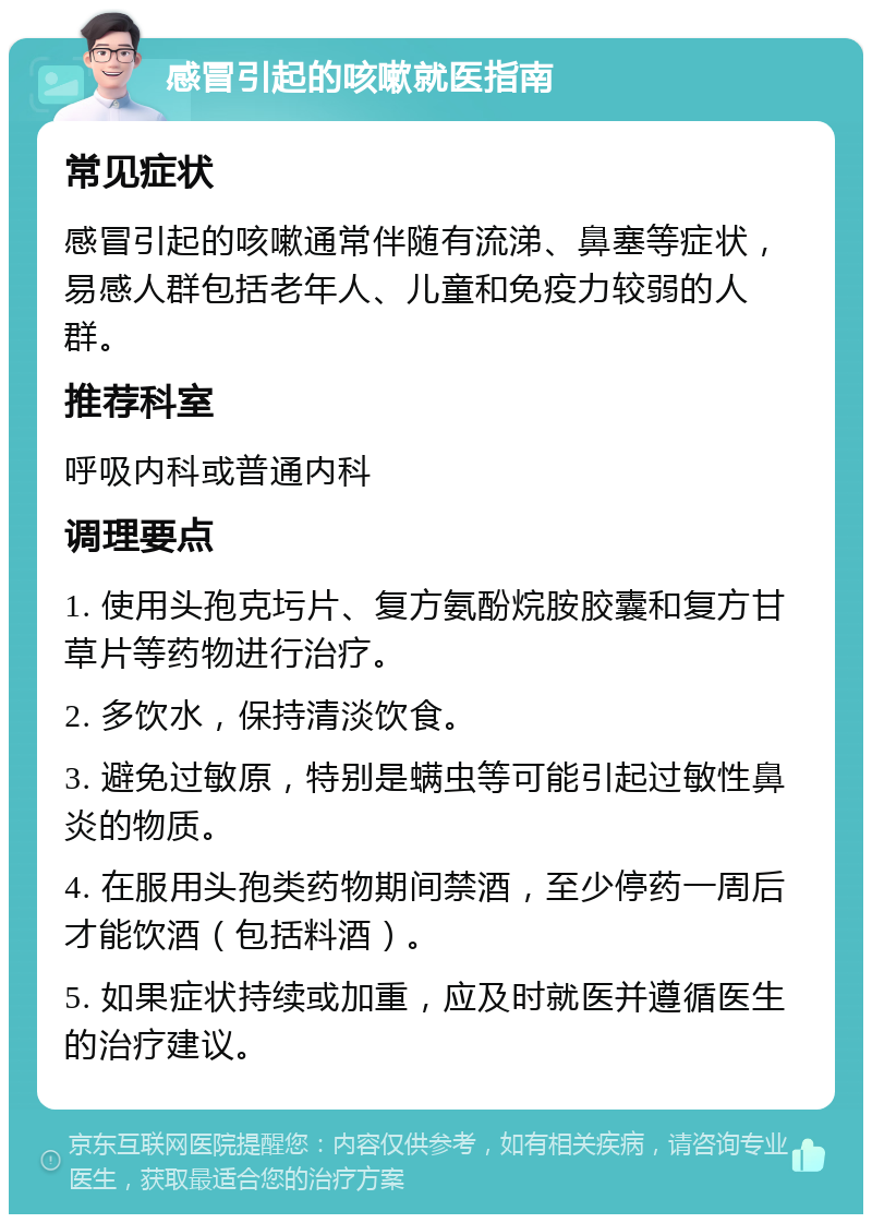 感冒引起的咳嗽就医指南 常见症状 感冒引起的咳嗽通常伴随有流涕、鼻塞等症状，易感人群包括老年人、儿童和免疫力较弱的人群。 推荐科室 呼吸内科或普通内科 调理要点 1. 使用头孢克圬片、复方氨酚烷胺胶囊和复方甘草片等药物进行治疗。 2. 多饮水，保持清淡饮食。 3. 避免过敏原，特别是螨虫等可能引起过敏性鼻炎的物质。 4. 在服用头孢类药物期间禁酒，至少停药一周后才能饮酒（包括料酒）。 5. 如果症状持续或加重，应及时就医并遵循医生的治疗建议。