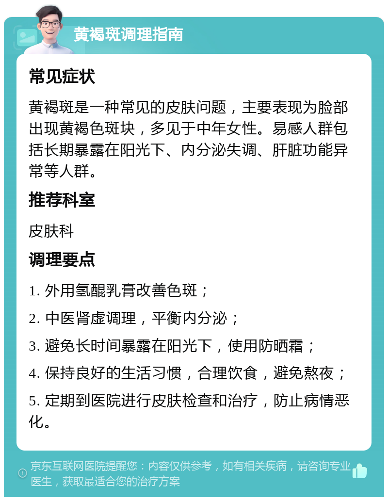 黄褐斑调理指南 常见症状 黄褐斑是一种常见的皮肤问题，主要表现为脸部出现黄褐色斑块，多见于中年女性。易感人群包括长期暴露在阳光下、内分泌失调、肝脏功能异常等人群。 推荐科室 皮肤科 调理要点 1. 外用氢醌乳膏改善色斑； 2. 中医肾虚调理，平衡内分泌； 3. 避免长时间暴露在阳光下，使用防晒霜； 4. 保持良好的生活习惯，合理饮食，避免熬夜； 5. 定期到医院进行皮肤检查和治疗，防止病情恶化。