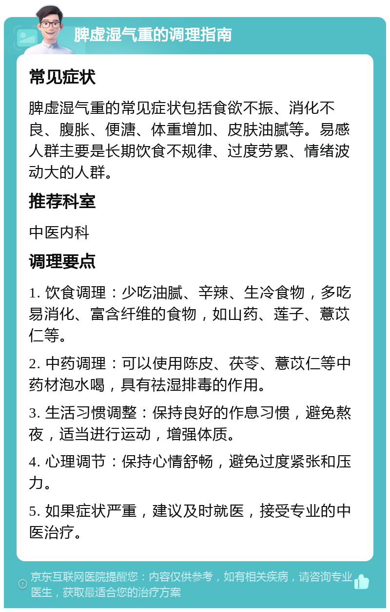 脾虚湿气重的调理指南 常见症状 脾虚湿气重的常见症状包括食欲不振、消化不良、腹胀、便溏、体重增加、皮肤油腻等。易感人群主要是长期饮食不规律、过度劳累、情绪波动大的人群。 推荐科室 中医内科 调理要点 1. 饮食调理：少吃油腻、辛辣、生冷食物，多吃易消化、富含纤维的食物，如山药、莲子、薏苡仁等。 2. 中药调理：可以使用陈皮、茯苓、薏苡仁等中药材泡水喝，具有祛湿排毒的作用。 3. 生活习惯调整：保持良好的作息习惯，避免熬夜，适当进行运动，增强体质。 4. 心理调节：保持心情舒畅，避免过度紧张和压力。 5. 如果症状严重，建议及时就医，接受专业的中医治疗。