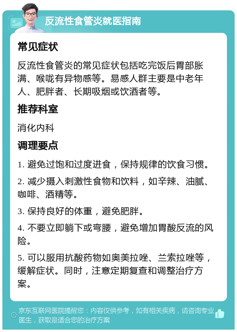 反流性食管炎就医指南 常见症状 反流性食管炎的常见症状包括吃完饭后胃部胀满、喉咙有异物感等。易感人群主要是中老年人、肥胖者、长期吸烟或饮酒者等。 推荐科室 消化内科 调理要点 1. 避免过饱和过度进食，保持规律的饮食习惯。 2. 减少摄入刺激性食物和饮料，如辛辣、油腻、咖啡、酒精等。 3. 保持良好的体重，避免肥胖。 4. 不要立即躺下或弯腰，避免增加胃酸反流的风险。 5. 可以服用抗酸药物如奥美拉唑、兰索拉唑等，缓解症状。同时，注意定期复查和调整治疗方案。