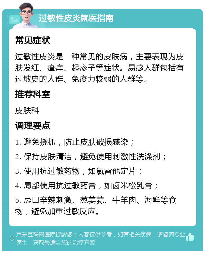 过敏性皮炎就医指南 常见症状 过敏性皮炎是一种常见的皮肤病，主要表现为皮肤发红、瘙痒、起疹子等症状。易感人群包括有过敏史的人群、免疫力较弱的人群等。 推荐科室 皮肤科 调理要点 1. 避免挠抓，防止皮肤破损感染； 2. 保持皮肤清洁，避免使用刺激性洗涤剂； 3. 使用抗过敏药物，如氯雷他定片； 4. 局部使用抗过敏药膏，如卤米松乳膏； 5. 忌口辛辣刺激、葱姜蒜、牛羊肉、海鲜等食物，避免加重过敏反应。