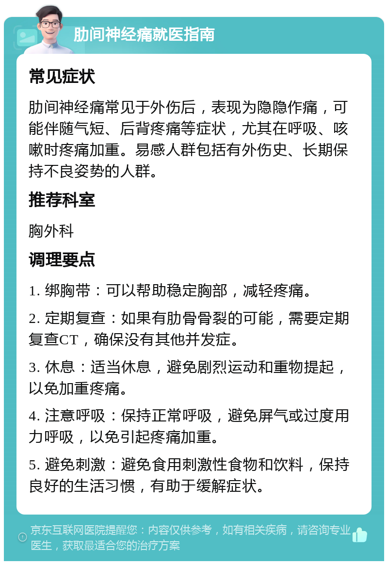 肋间神经痛就医指南 常见症状 肋间神经痛常见于外伤后，表现为隐隐作痛，可能伴随气短、后背疼痛等症状，尤其在呼吸、咳嗽时疼痛加重。易感人群包括有外伤史、长期保持不良姿势的人群。 推荐科室 胸外科 调理要点 1. 绑胸带：可以帮助稳定胸部，减轻疼痛。 2. 定期复查：如果有肋骨骨裂的可能，需要定期复查CT，确保没有其他并发症。 3. 休息：适当休息，避免剧烈运动和重物提起，以免加重疼痛。 4. 注意呼吸：保持正常呼吸，避免屏气或过度用力呼吸，以免引起疼痛加重。 5. 避免刺激：避免食用刺激性食物和饮料，保持良好的生活习惯，有助于缓解症状。