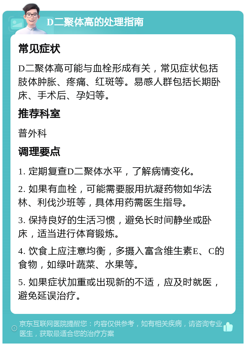 D二聚体高的处理指南 常见症状 D二聚体高可能与血栓形成有关，常见症状包括肢体肿胀、疼痛、红斑等。易感人群包括长期卧床、手术后、孕妇等。 推荐科室 普外科 调理要点 1. 定期复查D二聚体水平，了解病情变化。 2. 如果有血栓，可能需要服用抗凝药物如华法林、利伐沙班等，具体用药需医生指导。 3. 保持良好的生活习惯，避免长时间静坐或卧床，适当进行体育锻炼。 4. 饮食上应注意均衡，多摄入富含维生素E、C的食物，如绿叶蔬菜、水果等。 5. 如果症状加重或出现新的不适，应及时就医，避免延误治疗。