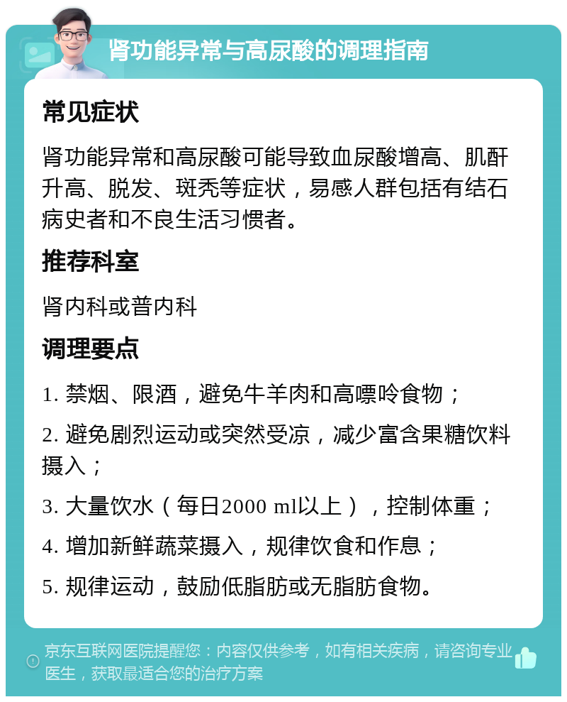 肾功能异常与高尿酸的调理指南 常见症状 肾功能异常和高尿酸可能导致血尿酸增高、肌酐升高、脱发、斑秃等症状，易感人群包括有结石病史者和不良生活习惯者。 推荐科室 肾内科或普内科 调理要点 1. 禁烟、限酒，避免牛羊肉和高嘌呤食物； 2. 避免剧烈运动或突然受凉，减少富含果糖饮料摄入； 3. 大量饮水（每日2000 ml以上），控制体重； 4. 增加新鲜蔬菜摄入，规律饮食和作息； 5. 规律运动，鼓励低脂肪或无脂肪食物。