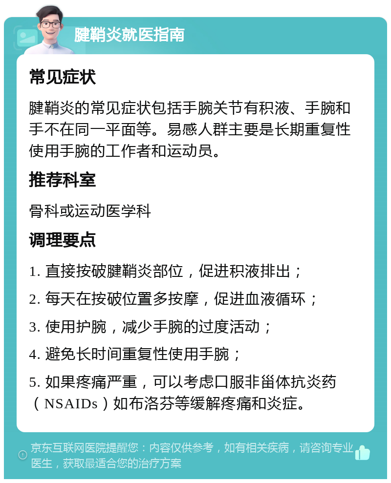 腱鞘炎就医指南 常见症状 腱鞘炎的常见症状包括手腕关节有积液、手腕和手不在同一平面等。易感人群主要是长期重复性使用手腕的工作者和运动员。 推荐科室 骨科或运动医学科 调理要点 1. 直接按破腱鞘炎部位，促进积液排出； 2. 每天在按破位置多按摩，促进血液循环； 3. 使用护腕，减少手腕的过度活动； 4. 避免长时间重复性使用手腕； 5. 如果疼痛严重，可以考虑口服非甾体抗炎药（NSAIDs）如布洛芬等缓解疼痛和炎症。