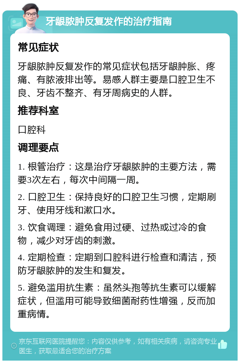 牙龈脓肿反复发作的治疗指南 常见症状 牙龈脓肿反复发作的常见症状包括牙龈肿胀、疼痛、有脓液排出等。易感人群主要是口腔卫生不良、牙齿不整齐、有牙周病史的人群。 推荐科室 口腔科 调理要点 1. 根管治疗：这是治疗牙龈脓肿的主要方法，需要3次左右，每次中间隔一周。 2. 口腔卫生：保持良好的口腔卫生习惯，定期刷牙、使用牙线和漱口水。 3. 饮食调理：避免食用过硬、过热或过冷的食物，减少对牙齿的刺激。 4. 定期检查：定期到口腔科进行检查和清洁，预防牙龈脓肿的发生和复发。 5. 避免滥用抗生素：虽然头孢等抗生素可以缓解症状，但滥用可能导致细菌耐药性增强，反而加重病情。