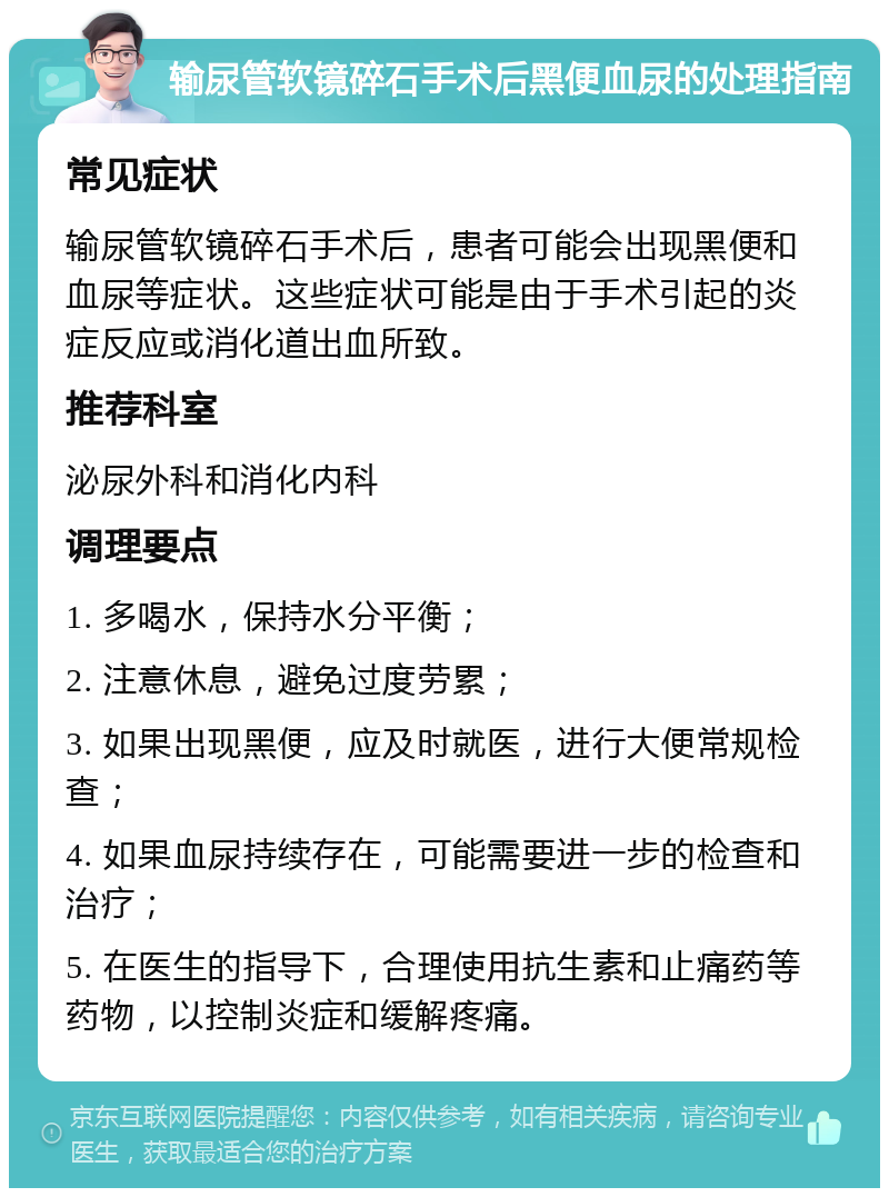 输尿管软镜碎石手术后黑便血尿的处理指南 常见症状 输尿管软镜碎石手术后，患者可能会出现黑便和血尿等症状。这些症状可能是由于手术引起的炎症反应或消化道出血所致。 推荐科室 泌尿外科和消化内科 调理要点 1. 多喝水，保持水分平衡； 2. 注意休息，避免过度劳累； 3. 如果出现黑便，应及时就医，进行大便常规检查； 4. 如果血尿持续存在，可能需要进一步的检查和治疗； 5. 在医生的指导下，合理使用抗生素和止痛药等药物，以控制炎症和缓解疼痛。