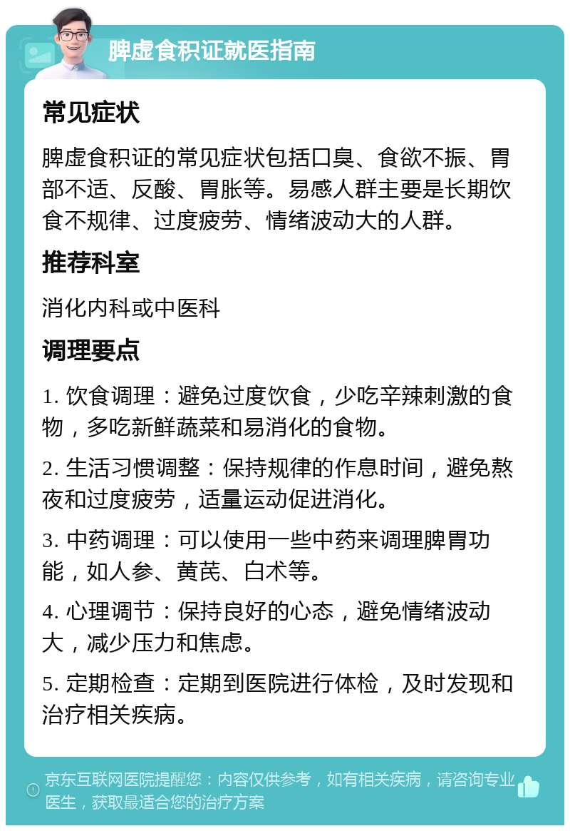 脾虚食积证就医指南 常见症状 脾虚食积证的常见症状包括口臭、食欲不振、胃部不适、反酸、胃胀等。易感人群主要是长期饮食不规律、过度疲劳、情绪波动大的人群。 推荐科室 消化内科或中医科 调理要点 1. 饮食调理：避免过度饮食，少吃辛辣刺激的食物，多吃新鲜蔬菜和易消化的食物。 2. 生活习惯调整：保持规律的作息时间，避免熬夜和过度疲劳，适量运动促进消化。 3. 中药调理：可以使用一些中药来调理脾胃功能，如人参、黄芪、白术等。 4. 心理调节：保持良好的心态，避免情绪波动大，减少压力和焦虑。 5. 定期检查：定期到医院进行体检，及时发现和治疗相关疾病。